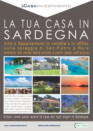 A San Pietro a Mare, sulla spiaggia più rinomata
del litorale di Valledoria, vi presentiamo le
nuove villette della pineta. Elegantemente
rifinite, sono composte da quattro locali e
tre bagni, una grande veranda e un meraviglioso
spazio verde di proprietà di oltre 460 mq.
Ogni casa dispone del proprio posto auto.Ogni casa dispone del proprio posto auto.
Ville e Appartamenti in vendita o in affitto
s u l l a s p i a g g i a d i S a n P i e t r o a M a r e
immersi nel verde della pineta a pochi passi dall’acqua
Scopri come poter avere la casa dei tuoi sogni in Sardegna
www.casainvestimento.it
ESTATE
2016
LA TUA CASA IN
S A R D E G N A
Ultime unità
A San Pietro a Mare, sulla spiaggia più rinomata
del litorale di Valledoria, vi presentiamo le
nuove villette della pineta. Elegantemente
rifinite, sono composte da quattro locali e
tre bagni, una grande veranda e un meraviglioso
spazio verde di proprietà di oltre 460 mq.
Ogni casa dispone del proprio posto auto.Ogni casa dispone del proprio posto auto.
Ville e Appartamenti in vendita o in affitto
s u l l a s p i a g g i a d i S a n P i e t r o a M a r e
immersi nel verde della pineta a pochi passi dall’acqua
Scopri come poter avere la casa dei tuoi sogni in Sardegna
www.casainvestimento.it
ESTATE
2016
LA TUA CASA IN
S A R D E G N A
A San Pietro a Mare, sulla spiaggia più rinomata
del litorale di Valledoria, vi presentiamo le
nuove villette della pineta. Elegantemente
rifinite, sono composte da quattro locali e
tre bagni, una grande veranda e un meraviglioso
spazio verde di proprietà di oltre 460 mq.
Ogni casa dispone del proprio posto auto.Ogni casa dispone del proprio posto auto.
Ville e Appartamenti in vendita o in affitto
s u l l a s p i a g g i a d i S a n P i e t r o a M a r e
immersi nel verde della pineta a pochi passi dall’acqua
Scopri come poter avere la casa dei tuoi sogni in Sardegna
www.casainvestimento.it
ESTATE
2016
LA TUA CASA IN
S A R D E G N A
Ultime unità
disponibili!
www.casainvestimento.it info@casainvestimento.it
 