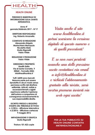 Health Online
periodico bimestrale di
informazione sulla Sanità
Integrativa
Anno 4°
gennaio/febbraio 2017 - N°17
Direttore responsabile
Ing. Roberto Anzanello
Comitato di redazione
Alessandro Brigato
Mariachiara Manopulo
Nicoletta Mele
Giulia Riganelli
Fabio Vitale
Redazione e produzione
Fabio Vitale
Direzione e Proprietà
Health Italia
Via di Santa Cornelia, 9
00060 - Formello (RM)
info@healthonline.it
Tutti i diritti sono riservati.
Nessuna parte può essere
riprodotta in alcun modo senza
permesso scritto del direttore
editoriale. Articoli, notizie e
recensioni firmati o siglati
esprimono soltanto l’opinione
dell’autore e comportano di
conseguenza esclusivamente la
sua responsabilità diretta.
iscritto presso il Registro
Stampa del Tribunale di Tivoli
n. 2/2016 - diffusione telematica
n.3/2016 - diffusione cartacea
9 maggio 2016
ImPaginazione e grafica
Giulia Riganelli
Tiratura 101.423 copie
Visita anche il sito
www.healthonline.it
potrai scaricare la versione
digitale di questo numero e
di quelli precedenti!
E se non vuoi perderti
neanche una delle prossime
uscite contattaci via email
a info@healthonline.it
e richiedi l’abbonamento
gratuito alla rivista, sarà
nostra premura inviarti via
web ogni uscita!
Per la tua pubblicità su
Health Online contatta
mkt@healthonline.it
HEALTH
 