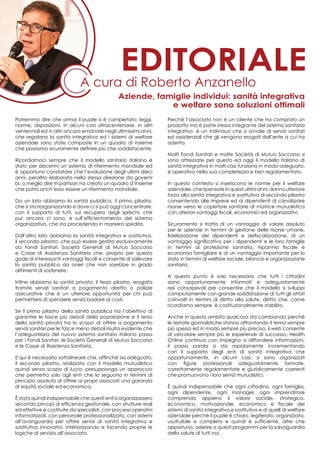 Potremmo dire che ormai il puzzle si è completato: leggi,
norme, disposizioni, in alcuni casi ultracentenarie, in altri
ventennali ed in altri ancora emanate negli ultimissimi anni,
che regolano la sanità integrativa ed i sistemi di welfare
aziendale sono state composte in un quadro di insieme
che possiamo sicuramente definire più che soddisfacente.
Ricordiamoci sempre che il modello sanitario italiano è
stato per decenni un sistema di riferimento mondiale ed
è opportuno constatare che l’evoluzione degli ultimi dieci
anni, peraltro elaborata nella stessa direzione da governi
bi, o meglio dire tri partisan ha creato un quadro d’insieme
che potrà anch’esso essere un riferimento mondiale.
Da un lato abbiamo la sanità pubblica, il primo pilastro,
che si sta riorganizzando e dove ci si può oggi concentrare,
con il supporto di tutti, sul recupero degli sprechi, che
pur ancora ci sono, e sull’efficientamento del sistema
organizzativo, che sta procedendo in maniera spedita.
Dall’altro lato abbiamo la sanità integrativa e sostitutiva,
il secondo pilastro, che può essere gestita esclusivamente
da Fondi Sanitari, Società Generali di Mutuo Soccorso
e Casse di Assistenza Sanitaria che, proprio per questo
gode di interessanti vantaggi fiscali e consente di sollevare
la sanità pubblica da oneri che non sarebbe in grado
altrimenti di sostenere.
Infine abbiamo la sanità privata, il terzo pilastro, erogata
tramite servizi sanitari a pagamento diretto o polizze
assicurative che è un ulteriore opportunità per chi può
permettersi di spendere senza badare ai costi.
Se il primo pilastro della sanità pubblica ha l’obiettivo di
garantire le fasce più deboli della popolazione e il terzo
della sanità privata ha lo scopo di offrire a pagamento
servizi sanitari per le fasce meno deboli risulta evidente che
l’adeguatezza del nuovo sistema sanitario italiano passa
per i Fondi Sanitari, le Società Generali di Mutuo Soccorso
e le Casse di Assistenza Sanitaria.
E qui è necessario sottolineare che, affinché sia adeguato,
il secondo pilastro, realizzato con il modello mutualistico
quindi senza scopo di lucro, presupponga un approccio
che permetta solo agli enti che lo seguono in termini di
principio assoluto di offrire ai propri associati una garanzia
di equità sociale ed economica.
è stato quindi indispensabile che questi enti si organizzassero
secondo principi di efficienza gestionale, con strutture reali
ed effettive e costituite da specialisti, con processi operativi
informatizzati, con personale professionalizzato, con sistemi
all’avanguardia per offrire servizi di sanità integrativa e
sostitutiva innovativi, interiorizzando e facendo proprie le
logiche di servizio all’associato.
Perché l’associato non è un cliente che ha comprato un
prodotto ma è parte stessa integrante del sistema sanitario
integrativo, è un individuo che si avvale di servizi sanitari
ed assistenziali che gli vengono erogati dall’ente a cui ha
aderito.
Molti Fondi Sanitari e molte Società di Mutuo Soccorso si
sono attrezzate per questo ed oggi il modello italiano di
sanità integrativa in molti casi funziona in modo adeguato,
è operativo nella sua completezza e ben regolamentato.
In questo contesto si inseriscono le norme per il welfare
aziendale,cheripensateinquestiultimianni,dannoulteriore
forza alla sanità integrativa e sostitutiva di secondo pilastro
consentendo alle imprese ed ai dipendenti di canalizzare
risorse verso le coperture sanitarie di matrice mutualistica
con ulteriori vantaggi fiscali, economici ed organizzativi.
Sicuramente si tratta di un vantaggio di valore assoluto
per le aziende in termini di gestione delle risorse umane,
fidelizzazione dei dipendenti e defiscalizzazione, di un
vantaggio significativo per i dipendenti e le loro famiglie
in termini di protezione sanitaria, risparmio fiscale e
economia famigliare e di un vantaggio importante per lo
stato in termini di welfare sociale, bilancio e organizzazione
sanitaria.
A questo punto è solo necessario che tutti i cittadini
siano opportunamente informati e adeguatamente
resi consapevoli per consentire che il modello si sviluppi
compiutamente con grande soddisfazione di tutti gli attori
coinvolti in termini di diritto alla salute, diritto che, come
ricordiamo sempre, è costituzionalmente stabilito.
Anche in questo ambito qualcosa sta cambiando perché
le testate giornalistiche stanno affrontando il tema sempre
più spesso ed in modo sempre più preciso, il web consente
di veicolare sempre più le esperienze di successo, Health
Online continua con impegno a diffondere informazioni,
il passa parola si sta rapidamente incrementando
con il supporto degli enti di sanità integrativa che
opportunamente, in alcuni casi, si sono organizzati
con figure professionali adeguatamente formate,
correttamente regolamentate e giuridicamente coerenti
che promuovono i loro servizi mutualistici.
è quindi indispensabile che ogni cittadino, ogni famiglia,
ogni dipendente, ogni manager, ogni imprenditore
comprenda appieno il valore sociale, strategico,
economico, motivazionale, economico e fiscale dei
sistemi di sanità integrativa e sostitutiva e di quelli di welfare
aziendale perché il puzzle è chiaro, legiferato, organizzato,
usufruibile e completo e quindi è sufficiente, oltre che
opportuno, aderire a questi programmi per la salvaguardia
della salute di tutti noi.
A cura di Roberto Anzanello
editoriale
Aziende, famiglie individui: sanità integrativa
e welfare sono soluzioni ottimali
 