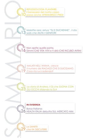 23
13
16
10
26
La storia di Andrea, il Dj che suona con
gli occhi sfidando la SLA
Non aprite quella porta.
Dimmi che vita vivi e ti dirò che incubo avrai
Malattie rare: arriva “Tu e Duchenne”, il sito
web che aiuta i genitori
Reflessologia plantare:
il benessere del nostro corpo
passa anche attraverso i piedi
Borsa Italiana:
Health Italia debutta sul mercato AIM
in evidenza
19
Malati nell’anima, cresce
il numero dei ragazzi che si suicidano.
Cosa sta succedendo?
29
La sanità
che fa discutere
 