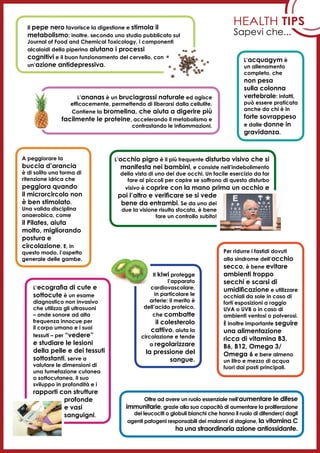 Health tips
Sapevi che...
L’occhio pigro è il più frequente disturbo visivo che si
manifesta nei bambini, e consiste nell’indebolimento
della vista di uno dei due occhi. Un facile esercizio da far
fare ai piccoli per capire se soffrono di questo disturbo
visivo è coprire con la mano prima un occhio e
poi l’altro e verificare se si vede
bene da entrambi. Se da uno dei
due la visione risulta sfocata, è bene
fare un controllo subito!
A peggiorare la
buccia d’arancia
è di solito una forma di
ritenzione idrica che
peggiora quando
il microrcircolo non
è ben stimolato.
Una valida disciplina
anaerobica, come
il Pilates, aiuta
molto, migliorando
postura e
circolazione. E, in
questo modo, l’aspetto
generale delle gambe.
Oltre ad avere un ruolo essenziale nell’aumentare le difese
immunitarie, grazie alla sua capacità di aumentare la proliferazione
dei leucociti o globuli bianchi che hanno il ruolo di difenderci dagli
agenti patogeni responsabili dei malanni di stagione, la vitamina C
ha una straordinaria azione antiossidante.
Per ridurre i fastidi dovuti
alla sindrome dell’occhio
secco, è bene evitare
ambienti troppo
secchi e scarsi di
umidificazione e utilizzare
occhiali da sole in caso di
forti esposizioni a raggio
UVA o UVB o in caso di
ambienti ventosi o polverosi.
È inoltre importante seguire
una alimentazione
ricca di vitamina B3,
B6, B12, Omega 3/
Omega 6 e bere almeno
un litro e mezzo di acqua
fuori dai pasti principali.
L’ananas è un bruciagrassi naturale ed agisce
efficacemente, permettendo di liberarsi dalla cellulite.
Contiene la bromelina, che aiuta a digerire più
facilmente le proteine, accelerando il metabolismo e
contrastando le infiammazioni.
Il pepe nero favorisce la digestione e stimola il
metabolismo; inoltre, secondo uno studio pubblicato sul
Journal of Food and Chemical Toxicology, i componenti
alcaloidi della piperina aiutano i processi
cognitivi e il buon funzionamento del cervello, con
un’azione antidepressiva.
L’acquagym è
un allenamento
completo, che
non pesa
sulla colonna
vertebrale: infatti,
può essere praticata
anche da chi è in
forte sovrappeso
e dalle donne in
gravidanza.
Il kiwi protegge
l’apparato
cardiovascolare,
in particolare le
arterie: il merito è
dell’acido proteico,
che combatte
il colesterolo
cattivo, aiuta la
circolazione e tende
a regolarizzare
la pressione del
sangue.
L’ecografia di cute e
sottocute è un esame
diagnostico non invasivo
che utilizza gli ultrasuoni
– onde sonore ad alta
frequenza innocue per
il corpo umano e i suoi
tessuti – per “vedere”
e studiare le lesioni
della pelle e dei tessuti
sottostanti. serve a
valutare le dimensioni di
una tumefazione cutanea
o sottocutanea, il suo
sviluppo in profondità e i
rapporti con strutture
profonde
e vasi
sanguigni.
 