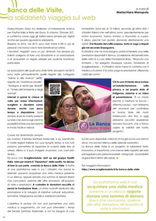 10
Banca delle Visite,
la solidarietà viaggia sul web
a cura di
Mariachiara Manopulo
Duepuntozero Doxa ha realizzato un’interessante ricerca
per PayPal Italia e Rete del Dono. Si chiama “Donare 3.0”,
e conferma come oggi gli italiani siano sempre più digital
anche per quanto riguarda la solidarietà.
Rispetto al 2014, nel 2015 sono stati infatti il 4% in più le
persone che hanno voluto fare beneficienza online.
I donatori “regolari” sono un po’ diminuiti, ma sempre più
italiani scelgono di fare una donazione a un’associazione
o di acquistare un regalo solidale per qualche ricorrenza
particolare.
Le associazioni alle quali sono state fatte donazioni nel 2015
sono state principalmente quelle legate alla categoria
“Salute e alla ricerca” (60%),
seguite da “Assistenza sociale”,
“Sostegno e servizi per disabili”
e “Tutela dell’ambiente e degli
animali”.
Internet è quindi la chiave di
volta per avere informazioni,
scegliere e decidere come
donare, anche con poco
tempo a disposizione. Sono
sempre di più le charity presenti
sul web che danno agli utenti la
possibilità di fare una donazione
in modo facile e veloce.
Curarsi sta diventando sempre
più costoso: il Servizio Sanitario Nazionale, si sa, soprattutto
in molte regioni italiane ha i suoi (lunghi) tempi, e non tutti
possono permettersi di aspettare la scalata delle liste di
attesa. Allora ci si può rivolgere al privato, con costi ben
diversi…
Ed ecco che ScegliereSalute, start up del gruppo Health
Italia, nota per essere il “Tripadvisor” della sanità, ha deciso
di fare la sua parte, creando la Banca delle Visite. Si tratta
di una piattaforma web in cui i cittadini, ma anche le
aziende, possono acquistare una visita medica presente
in un elenco, oppure donare una somma di denaro libera
che concorrerà, assieme alle altre donazioni, all’acquisto
di visite o prestazioni. A custodire le donazioni raccolte ci
pensa la Fondazione Basis, un ente no-profit dedicato alla
promozione e lo sviluppo di iniziative culturali, educative,
formative, integrazione sociale e assistenza sanitaria.
L’obiettivo è aiutare chi non può permettersi una visita
medica a pagamento, chi non può attendere i tempi
del Servizio Sanitario Nazionale, e chi ha bisogno di cure
immediate. Sono più di 12 milioni, secondo gli ultimi dati, i
cittadini italiani che nell’ultimo anno, prevalentemente per
motivi economici, hanno rinviato o rinunciato a curarsi.
E allora, perché non aiutarli, donando direttamente una
visita? È la filosofia del caffè sospeso, tanto in voga a Napoli
già nel secondo Dopoguerra.
Il cittadino che ne avrà bisogno, potrà richiedere una delle
prestazioni disponibili in Banca. La selezione del beneficiario
della visita è a cura della Fondazione Basis. “Ricevuta una
richiesta – ha spiegato Giuseppe Lorusso, fondatore di
ScegliereSalute – il cittadino viene messo in contatto con il
medico o il centro. E la onlus paga la prestazione utilizzando
i soldi del conto”.
Chi fa una richiesta deve inviare
un’autodichiarazione sulla
privacy e sul proprio stato di
indigenza, assieme a un video
di presentazione: “È un modo
perché ci mettano la faccia –
afferma Lorusso – non abbiamo
altri strumenti per controllare
la buona fede dei nostri
interlocutori. Ma fino a oggi
abbiamo raccolto esperienze
davvero toccanti, che ci fanno
capire la validità del nostro
progetto”.
Sul sito sono disponibili i video di chi ha già avuto una visita in
dono, ma anche l’elenco delle aziende sostenitrici.
La Banca delle Visite è un progetto di solidarietà forte,
innovativo, e importante, che si serve della rapidità del web
per regalare a più persone possibili – bisognose – la possibilità
di garantire il diritto alla salute.
Per maggiori informazioni:
https://www.sceglieresalute.it/la-banca-delle-visite
Ua piattaforma web in cui
acquistare una visita medica
presente in un elenco, oppure
donare una somma di denaro
libera che concorrerà, assieme
alle altre donazioni, all’acquisto di
visite o prestazioni
 