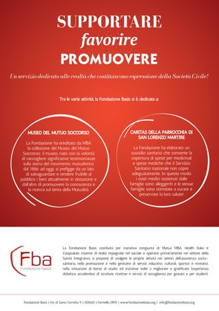 11
Caritas della Parrocchia di
San Lorenzo Martire
La Fondazione ha elaborato un
sussidio sanitario che consente la
copertura di spese per medicinali
e spese mediche che il Servizio
Sanitario nazionale non copre
adeguatamente. In questo modo
i costi medici sostenuti dalle
famiglie sono alleggeriti e le stesse
famiglie sono stimolate a curare e
preservare la loro salute!
museo del mutuo soccorso
La Fondazione ha ereditato da MBA
la collezione del Museo del Mutuo
Soccorso; il museo, nato con la volontà
di raccogliere significative testimonianze
sulla storia del movimento mutualistico
dal 1886 ad oggi, si prefigge da un lato
di salvaguardare e rendere fruibile al
pubblico i beni attualmente in dotazione e
dall’altro di promuovere la conoscenza e
la ricerca sul tema della Mutualità.
La Fondazione Basis, costituita per iniziativa congiunta di Mutua MBA, Health Italia e
Coopsalute, insieme di realtà impegnate nel sociale e operanti primariamente nel settore della
Sanità Integrativa, si propone di svolgere le proprie attività nei settori dell’assistenza socio-
sanitaria, nella promozione e nella gestione di servizi educativi, culturali, sportivi e ricreativi,
nella istituzione di borse di studio ed iniziative volte a migliorare e gratificare l’esperienza
didattica, avvalendosi di strutture ricettive e servizi di accoglienza per giovani e per studenti.
Fondazione Basis | Via di Santa Cornelia, 9 | 00060 | Formello (RM) | www.fondazionebasis.org | info@fondazionebasis.org
supportare
favorire
promuovere
Un servizio dedicato alle realtà che costituiscono espressione della Società Civile!
Tra le varie attività, la Fondazione Basis si è dedicata a:
 