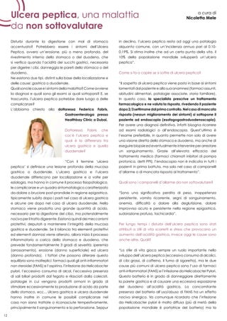 12
Ulcera peptica, una malattia
da non sottovalutare
a cura di
Nicoletta Mele
Disturbi durante la digestione con mal di stomaco
accentuato? Potrebbero essere i sintomi dell’Ulcera
Peptica, ovvero un’erosione, più o meno profonda, del
rivestimento interno dello stomaco o del duodeno, che
si verifica quando l’acidità dei succhi gastrici, necessaria
per digerire i cibi, danneggia le pareti dello stomaco o del
duodeno.
Ne esistono due tipi, distinti sulla base della localizzazione e
delle cause: gastrica o duodenale.
Qualisonolecauseeisintomidellamalattia?Comeavviene
la diagnosi e quali sono gli esami ai quali sottoporsi? E, se
trascurata, l’ulcera peptica potrebbe dare luogo a delle
complicanze?
L’abbiamo chiesto alla dottoressa Federica Fabris,
Gastroenterologa presso
Healthbay Clinic a Dubai.
Dottoressa Fabris che
cos’è l’ulcera peptica e
qual è la differenza tra
ulcera gastrica e quella
duodenale?
“Con il termine ‘ulcera
peptica’ si definisce una lesione profonda della mucosa
gastrica o duodenale. L’ulcera gastrica e l’ulcera
duodenale differiscono per localizzazione e a volte per
eziologia, ma hanno in comune il processo fisiopatologico,
le complicanze e un quadro sintomatologico caratterizzato
da dolore o bruciore post-prandiale in regione epigastrica,
tipicamente subito dopo i pasti nel caso di ulcera gastrica
e alcune ore dopo nel caso di ulcera duodenale. Nello
stomaco viene prodotta una grande quantità di acido,
necessario per la digestione del cibo, ma potenzialmente
nocivoperiltrattodigerente.Esistonoquindideimeccanismi
protettivi, deputati a mantenere l’integrità della mucosa
gastrica e duodenale. Se il bilancio tra elementi protettivi
ed elementi dannosi viene alterato, allora inizia il processo
infiammatorio a carico dello stomaco e duodeno, che
prevede fondamentalmente 3 gradi di severità: iperemia
(arrossamento), erosione (danno superficiale) ed ulcera
(danno profondo). I fattori che possono alterare questo
equilibrio sono molteplici: farmaci quali gli anti-infiammatori
non steroidei (FANS) e l’aspirina, l’infezione da Helicobacter
pylori, l’eccessivo consumo di alcol, l’eccessiva presenza
di sali biliari prodotti dal fegato e rilasciati dalla colecisti,
patologie in cui vengono prodotti ormoni in grado di
stimolare eccessivamente la produzione di acido da parte
dello stomaco, ecc... Ulcera gastrica e ulcera duodenale
hanno inoltre in comune le possibili complicanze nel
caso non siano trattate o riconosciute tempestivamente,
principalmente il sanguinamento e la perforazione. Seppur
in declino, l’ulcera peptica resta ad oggi una patologia
alquanto comune, con un’incidenza annua pari al 0.10-
0.19%. Si stima inoltre che ad un certo punto della vita, il
10% della popolazione mondiale svilupperà un’ulcera
peptica”.
Come si fa a capire se si soffre di ulcera peptica?
“Il sospetto di ulcera peptica viene posto in base ai sintomi
lamentati dal paziente e alla sua anamnesi (farmaci assunti,
abitudini alimentari, patologie associate, storia familiare).
In questo caso, lo specialista prescrive un trattamento
farmacologico e ne valuta la risposta, rivedendo il paziente
dopo2/3settimanedalprimocontrollo.Nelcasodimancata
risposta (nessun miglioramento dei sintomi) si sottopone il
paziente ad endoscopia (esofagogastroduodenoscopia).
Per avere una diagnosi definitiva, infatti bisogna ricorrere
ad esami radiologici o all’endoscopia. Quest’ultima è
l’esame preferibile, in quanto permette non solo di avere
una visione diretta dello stomaco e duodeno, ma anche di
eseguire biopsie ed eventualmente intervenire per arrestare
un sanguinamento. Grazie all’elevata efficacia del
trattamento medico (farmaci chiamati inibitori di pompa
protonica, detti PPI), l’endoscopia non è indicata in tutti i
pazienti in prima battuta, ma solo nel caso di campanelli
d’allarme o di mancata risposta al trattamento”.
Quali sono i campanelli d’allarme da non sottovalutare?
“Sono una significativa perdita di peso, inappetenza
persistente, vomito ricorrente, segni di sanguinamento,
anemia, difficoltà o dolore alla deglutizione, dolore
improvviso acuto e persistente nella regione epigastrica,
sudorazione profusa, tachicardia”.
Per lungo tempi i disturbi dell’ulcera peptica sono stati
attributi a stili di vita scorretti e stress che provocano un
aumento dell’acidità gastrica, invece oggi le cause sono
anche altre. Quali?
“Lo stile di vita gioca sempre un ruolo importante nello
sviluppo dell’ulcera peptica (eccessivo consumo di alcolici,
di cibi grassi, di caffeina, il fumo di sigaretta), ma le due
cause più comuni di ulcera peptica sono l’uso di farmaci
anti-infiammatori (FANS) e l’infezione da Helicobacter Pylori.
Questo batterio è in grado di danneggiare direttamente
la parete gastrica e di causare una eccessiva esposizione
del duodeno all’acidità gastrica. La concomitante
presenza del batterio all’uso/abuso di FANS ha un effetto
nocivo sinergico. Va comunque ricordato che l’infezione
da Helicobacter pylori è molto diffusa (più di metà della
popolazione mondiale è portatrice del batterio) ma la
 