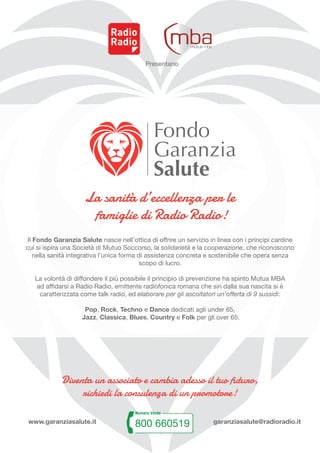 Presentano
Diventa un associato e cambia adesso il tuo futuro,
richiedi la consulenza di un promotore!
www.garanziasalute.it garanziasalute@radioradio.it
Il Fondo Garanzia Salute nasce nell’ottica di offrire un servizio in linea con i principi cardine
cui si ispira una Società di Mutuo Soccorso, la solidarietà e la cooperazione, che riconoscono
nella sanità integrativa l’unica forma di assistenza concreta e sostenibile che opera senza
scopo di lucro.
La volontà di diffondere il più possibile il principio di prevenzione ha spinto Mutua MBA
ad affidarsi a Radio Radio, emittente radiofonica romana che sin dalla sua nascita si è
caratterizzata come talk radio, ed elaborare per gli ascoltatori un’offerta di 9 sussidi:
Pop, Rock, Techno e Dance dedicati agli under 65,
Jazz, Classica, Blues, Country e Folk per gli over 65.
La sanità d’eccellenza per le
famiglie di Radio Radio!
 