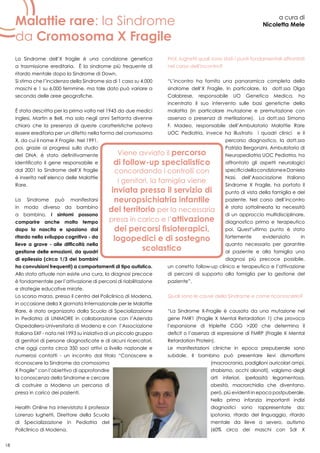 18
Malattie rare: la Sindrome
da Cromosoma X Fragile
a cura di
Nicoletta Mele
La Sindrome dell’X fragile è una condizione genetica
a trasmissione ereditaria. È la sindrome più frequente di
ritardo mentale dopo la Sindrome di Down.
Si stima che l’incidenza della Sindrome sia di 1 caso su 4.000
maschi e 1 su 6.000 femmine, ma tale dato può variare a
seconda delle aree geografiche.
È stata descritta per la prima volta nel 1943 da due medici
inglesi, Martin e Bell, ma solo negli anni Settanta divenne
chiaro che la presenza di queste caratteristiche poteva
essere ereditaria per un difetto nella forma del cromosoma
X, da cui il nome X Fragile. Nel 1991,
poi, grazie ai progressi sullo studio
del DNA, è stato definitivamente
identificato il gene responsabile e
dal 2001 la Sindrome dell’X fragile
è inserita nell’elenco delle Malattie
Rare.
La Sindrome può manifestarsi
in modo diverso da bambino
a bambino, i sintomi possono
comparire anche molto tempo
dopo la nascita e spaziano dal
ritardo nello sviluppo cognitivo - da
lieve a grave - alle difficoltà nella
gestione delle emozioni, da quadri
di epilessia (circa 1/3 dei bambini
ha convulsioni frequenti) a comportamenti di tipo autistico.
Allo stato attuale non esiste una cura, la diagnosi precoce
è fondamentale per l’attivazione di percorsi di riabilitazione
e strategie educative mirate.
Lo scorso marzo, presso il centro del Policlinico di Modena,
in occasione della X giornata Internazionale per le Malattie
Rare, è stato organizzato dalla Scuola di Specializzazione
in Pediatria di UNIMORE in collaborazione con l’Azienda
Ospedaliero-Universitaria di Modena e con l’Associazione
Italiana SXF - nata nel 1993 su iniziativa di un piccolo gruppo
di genitori di persone diagnosticate e di alcuni ricercatori,
che oggi conta circa 350 soci attivi a livello nazionale e
numerosi contatti - un incontro dal titolo “Conoscere e
riconoscere la Sindrome da cromosoma
X Fragile” con l’obiettivo di approfondire
la conoscenza della Sindrome e cercare
di costruire a Modena un percorso di
presa in carico dei pazienti.
Health Online ha intervistato il professor
Lorenzo Iughetti, Direttore della Scuola
di Specializzazione in Pediatria del
Policlinico di Modena.
Prof. Iughetti quali sono stati i punti fondamentali affrontati
nel corso dell’incontro?
“L’incontro ha fornito una panoramica completa della
sindrome dell’X Fragile. In particolare, la dott.ssa Olga
Calabrese, responsabile UO Genetica Medica, ha
incentrato il suo intervento sulle basi genetiche della
malattia (in particolare mutazione e premutazione con
assenza o presenza di metilazione). La dott.ssa Simona
F. Madeo, responsabile dell’Ambulatorio Malattie Rare
UOC Pediatria, invece ha illustrato i quadri clinici e il
percorso diagnostico, la dott.ssa
Patrizia Bergonzini, Ambulatorio di
Neuropediatria UOC Pediatria, ha
affrontato gli aspetti neurologici
specificidellacondizioneeDaniela
Nasi, dell’Associazione Italiana
Sindrome X Fragile, ha portato il
punto di vista della famiglia e del
paziente. Nel corso dell’incontro
è stata sottolineata la necessità
di un approccio multidisciplinare,
diagnostico prima e terapeutico
poi. Quest’ultimo punto è stato
fortemente evidenziato in
quanto necessario per garantire
al paziente e alla famiglia una
diagnosi più precoce possibile,
un corretto follow-up clinico e terapeutico e l’attivazione
di percorsi di supporto alla famiglia per la gestione del
paziente”.
Quali sono le cause della Sindrome e come riconoscerla?
“La Sindrome X-Fragile è causata da una mutazione nel
gene FMR1 (Fragile X Mental Retardation 1) che provoca
l’espansione di triplette CGG >200 che determina il
deficit o l’assenza di espressione di FMRP (Fragile X Mental
Retardation Protein).
Le manifestazioni cliniche in epoca prepuberale sono
subdole. Il bambino può presentare lievi dismorfismi
(macrocrania, padiglioni auricolari ampi,
strabismo, occhi alonati), valgismo degli
arti inferiori, iperlassità legamentosa,
obesità, macrorchidia che diventano,
però, più evidenti in epoca postpuberale.
Nella prima infanzia importanti indizi
diagnostici sono rappresentate da:
ipotonia, ritardo del linguaggio, ritardo
mentale da lieve a severo, autismo
(60% circa dei maschi con Sdr X
 