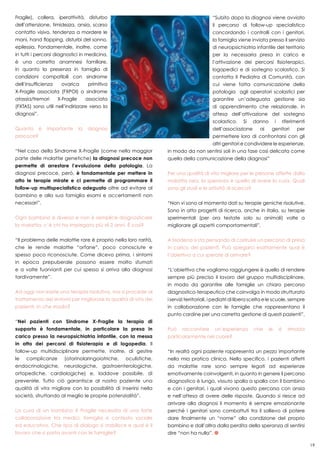 19
“Subito dopo la diagnosi viene avviato
il percorso di follow-up specialistico
concordando i controlli con i genitori,
la famiglia viene inviata presso il servizio
di neuropsichiatria infantile del territorio
per la necessaria presa in carico e
l’attivazione dei percorsi fisioterapici,
logopedici e di sostegno scolastico. Si
contatta il Pediatra di Comunità, con
cui viene fatta comunicazione della
patologia agli operatori scolastici per
garantire un’adeguata gestione sia
di apprendimento che relazionale, in
attesa dell’attivazione del sostegno
scolastico. Si danno i riferimenti
dell’associazione ai genitori per
permettere loro di confrontarsi con gli
altri genitori e condividere le esperienze,
in modo da non sentirsi soli in una fase così delicata come
quella della comunicazione della diagnosi”
Per una qualità di vita migliore per le persone affette dalla
malattia rara, la speranza è quella di avere la cura. Quali
sono gli studi e le attività di ricerca?
“Non vi sono al momento dati su terapie geniche risolutive.
Sono in atto progetti di ricerca, anche in Italia, su terapie
sperimentali (per ora testate solo su animali) volte a
migliorare gli aspetti comportamentali”.
A Modena si sta pensando di costruire un percorso di presa
in carico dei pazienti. Può spiegarci esattamente qual è
l’obiettivo a cui sperate di arrivare?
“L’obiettivo che vogliamo raggiungere è quello di rendere
sempre più preciso il lavoro del gruppo multidisciplinare,
in modo da garantire alle famiglie un chiaro percorso
diagnostico-terapeutico che coinvolga in modo strutturato
i servizi territoriali, i pediatri di libera scelta e le scuole, sempre
in collaborazione con le famiglie che rappresentano il
punto cardine per una corretta gestione di questi pazienti”.
Può raccontare un’esperienza che le è rimasta
particolarmente nel cuore?
“In realtà ogni paziente rappresenta un pezzo importante
nella mia pratica clinica. Nello specifico, i pazienti affetti
da malattie rare sono sempre legati ad esperienze
emotivamente coinvolgenti, in quanto in genere il percorso
diagnostico è lungo, vissuto spalla a spalla con il bambino
e con i genitori, i quali vivono questo percorso con ansia
e nell’attesa di avere delle risposte. Quando si riesce ad
arrivare alla diagnosi il momento è sempre emozionante
perché i genitori sono combattuti tra il sollievo di potere
dare finalmente un “nome” alla condizione del proprio
bambino e dall’altra dalla perdita della speranza di sentirsi
dire “non ha nulla”.
Fragile), collera, iperattività, disturbo
dell’attenzione, timidezza, ansia, scarso
contatto visivo, tendenza a mordere le
mani, hand flapping, disturbi del sonno,
epilessia. Fondamentale, inoltre, come
in tutti i percorsi diagnostici in medicina,
è una corretta anamnesi familiare,
in quanto la presenza in famiglia di
condizioni compatibili con sindrome
dell’insufficienza ovarica primitiva
X-Fragile associata (FXPOI) o sindrome
atassia/tremori X-Fragile associata
(FXTAS) sono utili nell’indirizzare verso la
diagnosi”.
Quanto è importante la diagnosi
precoce?
“Nel caso della Sindrome X-Fragile (come nella maggior
parte delle malattie genetiche) la diagnosi precoce non
permette di arrestare l’evoluzione della patologia. La
diagnosi precoce, però, è fondamentale per mettere in
atto le terapie mirate e ci permette di programmare il
follow-up multispecialistico adeguato oltre ad evitare al
bambino e alla sua famiglia esami e accertamenti non
necessari”.
Ogni bambino è diverso e non è semplice diagnosticare
la malattia, c’è chi ha impiegato più di 2 anni. È così?
“Il problema delle malattie rare è proprio nella loro rarità,
che le rende malattie “orfane”, poco conosciute e
spesso poco riconosciute. Come dicevo prima, i sintomi
in epoca prepuberale possono essere molto sfumati
e a volte fuorvianti per cui spesso si arriva alla diagnosi
tardivamente”.
Ad oggi non esiste una terapia risolutiva, ma si procede al
trattamento dei sintomi per migliorare la qualità di vita dei
pazienti, in che modo?
“Nei pazienti con Sindrome X-Fragile la terapia di
supporto è fondamentale, in particolare la presa in
carico presso la neuropsichiatria infantile, con la messa
in atto dei percorsi di fisioterapia e di logopedia. Il
follow-up multidisciplinare permette, inoltre, di gestire
le complicanze (otorinolaringoiatriche, oculistiche,
endocrinologiche, neurologiche, gastroenterologiche,
ortopediche, cardiologiche) e, laddove possibile, di
prevenirle. Tutto ciò garantisce al nostro paziente una
qualità di vita migliore con la possibilità di inserirsi nella
società, sfruttando al meglio le proprie potenzialità”.
La cura di un bambino X Fragile necessita di una forte
collaborazione tra medici, famiglia e contesto sociale
ed educativo. Che tipo di dialogo si stabilisce e qual è il
lavoro che si porta avanti con le famiglie?
 