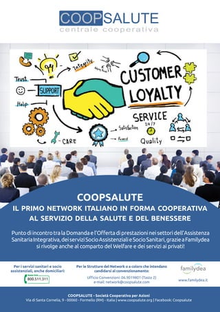 Coopsalute
il primo network italiano in forma cooperativa
al servizio della salute e del benessere
PuntodiincontrotralaDomandael’Offertadiprestazionineisettoridell’Assistenza
SanitariaIntegrativa,deiserviziSocioAssistenzialieSocioSanitari,grazieaFamilydea
si rivolge anche al comparto del Welfare e dei servizi ai privati!
Coopsalute - Società Cooperativa per Azioni
Via di Santa Cornelia, 9 - 00060 - Formello (RM) - Italia | www.coopsalute.org | Facebook: Coopsalute
Per i servizi sanitari e socio
assistenziali, anche domiciliari:
800.511.311
Per le Strutture del Network o a coloro che intendano
candidarsi al convenzionamento:
Ufficio Convenzioni: 06.9019801 (Tasto 2)
e-mail: network@coopsalute.com
www.familydea.it
 