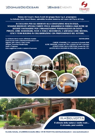 20
Domus dei Cesari e Basis Eventi del gruppo Basis S.p.A. propongono:
La Selvotta Suite Guest House, splendida location immersa nel cuore del Parco di Vejo.
IN ESCLUSIVA PER GLI ADERENTI ALLA CONVENZIONE HEALTH ITALIA,
VENGONO RISERVATE SPECIALI TARIFFE PER IL SOGGIORNO IN FORMULA B&B OLTRE AD
OFFERTE VANTAGGIOSE PER L’ORGANIZZAZIONE PERSONALIZZATA DI EVENTI
PRIVATI, COME ANNIVERSARI, FESTE A TEMA E RICEVIMENTI, E AZIENDALI COME MEETING,
CENE E TEAM BUILDING IN COLLABORAZIONE CON PROFESSIONISTI DEL SETTORE.
Il silenzio della natura è molto reale...
ti circonda, puoi sentirlo
La richiesta dovrà essere effettuata tramite
l’invio di una mail a info@laselvottasuite.it con:
Oggetto_Info camera o Info evento
Allegato_Tesserino Health Italia
Nome e Cognome
Data soggiorno/evento e numero di persone
AGEVOLAZIONI
CAMERE STANDARD_71€ a persona in formula B&B
ALTRE TIPOLOGIE_Sconto del 10% a partire da 85€ a persona
ATTIVITÀ ATTIVE NELLA STRUTTURA_Sconto del 10%
AFFITTO DELLA LOCATION IN ESCLUSIVA_Sconto del 15%
Via della Selvotta, 23 | 00060 | Formello (RM) | +39 06 98267176 | info@laselvottasuite.it - www.laselvottasuite.it
ITALIA
 
