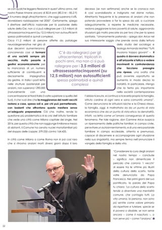 22
se con qualche leggera flessione in quest’ultimo anno, nel
nostro Paese rimane ancora di 82,8 anni (80,3 M – 85,2 F)
e il numero degli ultraottantenni, che oggi superano il 6%,
dovrebbero raddoppiare nel 2050”. Certamente, spiega
il direttore dell’Ufficio nazionale per la pastorale della
salute della Cei, non ci si può rallegrare per i 3,5 milioni di
ultrassessantacinquenni (su 12,5 milioni) non autosufficienti
spesso polimorbidi e quindi complessi.
Circa l’1,2 milioni di persone affette da patologie
neurodegenerative nel giro di
due decenni aumenteranno,
concorrendo così al formarsi
di una società sempre più
vecchia, molto pesante a
gestirsi economicamente per
la mancanza di un numero
sufficiente di contribuenti e
decisamente impegnativa
da gestire. In Italia i posti letto
nelle strutture assistenziali per
anziani, non superano i 290.000
(naturalmente con una
concentrazione al Nord Italia 3 volte superiore a quella del
Sud), il che vuol dire che la maggioranza dei nostri vecchi
restano a casa, spesso soli e, per chi può permetterselo,
con badanti che affrontano questo mestiere senza
un’adeguata preparazione. Ciò che, inoltre, rende la
questione più problematica è la crisi dell’istituto familiare
che vede una città come Milano capitale dei single. Nel
2016, per questa città che non raggiunge il milione e mezzo
di abitanti, il Comune ha censito nuclei monofamiliari più
del doppio delle coppie: 379.035 contro 164.435.
In città come Milano o come Roma non è poi così raro
che si ritrovino anziani morti diversi giorni dopo il loro
decesso (se non settimane) anche se la cronaca non
è così scandalizzata e indignata nel darne notizia.
Altrettanto frequente è la presenza di anziani che non
potendo provvedere a far la spesa da soli, a cucinare
adeguatamente, a reperire le medicine necessarie,
vedono peggiorare la loro povertà di salute, aggravando
situazioni già molto precarie sia per loro che per la spesa
sanitaria. “Umanamente parlando – spiega don Arice nel
suo interessante saggio che prende avvio dalla lettura
dello studio del sociologo e
teologo Armando Matteo “Tutti
muoiono troppo giovani” – il
quadro è davvero drammatico
e all’orizzonte si fatica a vedere
movimenti in controtendenza
che facciano presagire
una ripresa, una svolta che
può avvenire soprattutto se
aumenta in modo deciso la
natalità. In particolare, ritengo
che la ferita più importante
nella società contemporanea
l’abbia ricevuta, e continua a riceverla proprio la famiglia,
istituto cardine di ogni vera e sana comunità umana”.
Come denunciano le istituzioni laiche e la Chiesa stessa,
la famiglia, oggi, è maltrattata sia da un punto di vista
economico che da un punto di vista etico; la denatalità,
infatti, va letta come un’amara conseguenza di questo
fenomeno. Per tale ragione, don Carmine Arice auspica
un ripensamento delle politiche familiari, in campo civile,
per evitare un autoannientamento, e di una vera pastorale
familiare in campo ecclesiale, attenta e premurosa,
capace di discernere e accompagnare ogni situazione
nella sua singolarità, ma sempre ferma nell’annunciare il
vangelo della famiglia e della vita.
“Considerare la cura degli anziani
nel nostro tempo – conclude
– significa non dimenticare il
pericolo che corrono ‘i vecchi’
di essere tra le vittime più illustri
della cultura dello scarto, tante
volte denunciata da Papa
Francesco. Nei primi giorni del suo
pontificato, la parola del Papa
fu chiara: ‘La cultura dello scarto
tende a diventare una mentalità
comune, che contagia tutti. La
vita umana, la persona, non sono
più sentite come valore primario
da rispettare e tutelare, specie se
è povera o disabile, se non serve
ancora – come il nascituro –, o
non serve più – come l’anziano’.
 