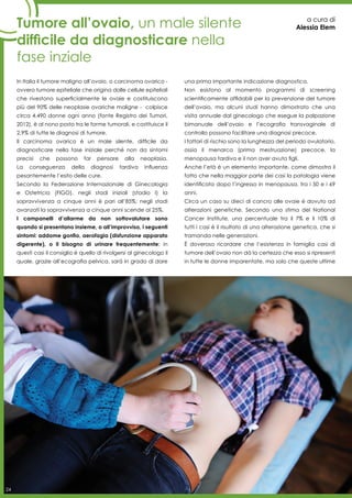 24
Tumore all’ovaio, un male silente
difficile da diagnosticare nella
fase inziale
a cura di
Alessia Elem
In Italia il tumore maligno all’ovaio, o carcinoma ovarico -
ovvero tumore epiteliale che origina dalle cellule epiteliali
che rivestono superficialmente le ovaie e costituiscono
più del 90% delle neoplasie ovariche maligne - colpisce
circa 4.490 donne ogni anno (fonte Registro dei Tumori,
2012), è al nono posto tra le forme tumorali, e costituisce il
2,9% di tutte le diagnosi di tumore.
Il carcinoma ovarico è un male silente, difficile da
diagnosticare nella fase iniziale perché non da sintomi
precisi che possono far pensare alla neoplasia.
La conseguenza della diagnosi tardiva influenza
pesantemente l’esito delle cure.
Secondo la Federazione Internazionale di Ginecologia
e Ostetricia (FIGO), negli stadi iniziali (stadio I) la
sopravvivenza a cinque anni è pari all’85%; negli stadi
avanzati la sopravvivenza a cinque anni scende al 25%.
I campanelli d’allarme da non sottovalutare sono
quando si presentano insieme, o all’improvviso, i seguenti
sintomi: addome gonfio, aerofagia (disfunzione apparato
digerente), o il bisogno di urinare frequentemente; in
questi casi il consiglio è quello di rivolgersi al ginecologo il
quale, grazie all’ecografia pelvica, sarà in grado di dare
una prima importante indicazione diagnostica.
Non esistono al momento programmi di screening
scientificamente affidabili per la prevenzione del tumore
dell’ovaio, ma alcuni studi hanno dimostrato che una
visita annuale dal ginecologo che esegue la palpazione
bimanuale dell’ovaio e l’ecografia transvaginale di
controllo possono facilitare una diagnosi precoce.
I fattori di rischio sono la lunghezza del periodo ovulatorio,
ossia il menarca (prima mestruazione) precoce, la
menopausa tardiva e il non aver avuto figli.
Anche l’età è un elemento importante, come dimostra il
fatto che nella maggior parte dei casi la patologia viene
identificata dopo l’ingresso in menopausa, tra i 50 e i 69
anni.
Circa un caso su dieci di cancro alle ovaie è dovuto ad
alterazioni genetiche. Secondo una stima del National
Cancer Institute, una percentuale tra il 7% e il 10% di
tutti i casi è il risultato di una alterazione genetica, che si
tramanda nelle generazioni.
È doveroso ricordare che l’esistenza in famiglia casi di
tumore dell’ovaio non dà la certezza che esso si ripresenti
in tutte le donne imparentate, ma solo che queste ultime
24
 