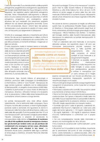 28
l’utero e la mammella. È uno steroide sintetico dalle proprietà
estrogeniche, progestiniche e androgeniche, appartenente
alla famiglia degli STEAR (Selective Tissue, Estrogenic Activity
Regulator), dei regolatori selettivi dell’attività estrogenica
tessutale. Viene metabolizzato dall’organismo e utilizzato
dove c’è una carenza ormonale; può esercitare un’attività
estrogenica, progestinica e/o androgenica, grazie
all’azione dei suoi metaboliti che presentano proprietà
differenti nei vari distretti dell’organismo femminile. Come
la TOS convenzionale, riduce i sintomi tipici del periodo
menopausale e può prevenire la perdita di massa ossea
che, se trascurata, può degenerare in osteoporosi.
Si tratta di un passaggio delicato e importante per tutte le
donne. Per alcune può rappresentare un sollievo, la fine di
mestruazioni dolorose, la liberazione dai contraccettivi, ma
per altre può essere un momento di tristezza – magari per un
figlio non arrivato.
È molto importante viverla in maniera serena e tranquilla.
Entro il 2030, l’aspettativa di vita
delle donne occidentali sarà di 90
anni: la menopausa quindi sarà
una fase sempre più centrale, e le
accompagnerà per buona parte
della loro vita. Il modo migliore per
viverla è pensarla come un nuovo
inizio, e non una fine: con questo
evento, fisiologico e naturale,
quello che cambia è la fertilità,
oltre all’assetto ormonale che la
determina. È una fase della vita.
Ciclicamente, Sigo, Società Italiana di ginecologia e
ostetricia, promuove delle campagne di sensibilizzazione
e informazione. L’ultima è “Love Yourself - Menopausa da
oggi cambia qualcosa’, realizzata con la collaborazione
di MenopausaOK, un progetto di educazione di MSD Italia.
L’obiettivo è promuovere un nuovo modo di affrontare la
menopausa, dinamico, attraverso l’amore e la riscoperta
di sé, la prevenzione, l’utilizzo delle risorse terapeutiche per
contrastarne i sintomi a breve e a lungo termine.
Sul portale MenopausaOK sono state diffuse diverse
videointerviste, che la testimonial della campagna, Tosca
D’Aquino, ha fatto alla Love Band, un team di ginecologhe,
ponendo dubbi e domande che riguardano le donne in
menopausa: dalla forma fisica all’alimentazione, dalla cura
della pelle alla sessualità. È anche possibile fare il test “E tu di
che menopausa sei?”, per ricevere consigli più personalizzati.
“Questa campagna si propone di accrescere la
consapevolezza delle donne sull’importanza di mantenere
uno stile di vita equilibrato durante la menopausa e fornisce
loro gli strumenti per rendersi conto con più prontezza dei
cambiamenti che avvengono nel loro corpo, affrontando
queste situazioni senza chiudersi in loro stesse”, ha
dichiarato Nicola Surico, presidente della Sigo e ordinario
di Ginecologia e Ostetricia, Università Piemonte Orientale
(Novara).
Secondo il sondaggio “Come vivi la menopausa” condotto
pochi mesi fa dalla Società Italiana di Ginecologia e
Ostetricia su oltre 2mila italiane tra i 40 e i 60 anni, il 61%
afferma di sentirsi peggio di prima della fine del ciclo
mestruale, il 76% lamenta un aumento di peso, il 68 presenta
disturbi urinari, irritazione e secchezza vaginale e il 3% soffre
di sbalzi d’umore.
Per aiutare le donne a prepararsi al meglio ad affrontare
questa fase, la professoressa Rossella Nappi, professore
di Ostetricia e Ginecologia dell’Università degli Studi di
Pavia, Ambulatorio di Endocrinologia ginecologica e della
menopausa – IRCCS Policlinico San Matteo – e membro
del Consiglio direttivo della Società Internazionale della
Menopausa ha selezionato sul portale MenopausaOK 10
consigli importanti.
• Tieni un calendario del ciclo mestruale: è una buona
abitudine sempre, ma soprattutto dopo i 40 anni: per
riconoscere precocemente piccole variazioni nel
ritmo e nella quantità del
sanguinamento, oltre che
nella comparsa di sintomi
correlati al ciclo mestruale e di
sanguinamenti irregolari.
• Informati, se possibile, sull’età
dell’ultima mestruazione
materna: è molto frequente che
nella famiglia ci possa essere
una predisposizione genetica
a entrare in menopausa con
un certo anticipo ed è meglio
esserne consapevole per non trovarsi ad affrontare una
menopausa prematura impreparate, soprattutto sul
versante psicologico e di coppia.
•Faiunavisitaginecologicaperiodicaeseguiregolarmente
i programmi di prevenzione, come il pap-test e il sangue
occulto nelle feci.
• Tieni il peso corporeo sotto controllo, riducendo le calorie
e aumentando al tempo stesso l’attività fisica.
• Tieni d’occhio il giro-vita, è importante per la prevenzione
cardiovascolare. Se il grasso si deposita a livello della vita
(più di 88 cm) può rappresentare un campanello d’allarme.
• Misura regolarmente la pressione arteriosa: se supera i
130 su 80, meglio approfondire con il proprio medico.
• Controlla ogni anno i valori di glicemia, colesterolo tot,
colesterolo HDL(“buono”), trigliceridi: se i valori sono sulla
soglia del rischio (glicemia > 110 mg/dl; colesterolo HDL
< 50 mg/dl; trigliceridi > 150 mg/dl) è opportuno tenere
d’occhio l’alimentazione e confrontarsi con il proprio
medico.
• Fai una autopalpazione mensile della mammella e
almeno una mammografia tra i 40 e i 45 anni
• Fai un esame di coscienza sulle “cattive abitudini”, come
fumo e alcol.
• Ricostruisci se ti è possibile la storia familiare, importante
per la prevenzione dal punto di vista oncologico, del
rischio cardio-metabolico e cerebrovascolare, oltre che
sulla possibilità di andare incontro a una frattura ossea.
 