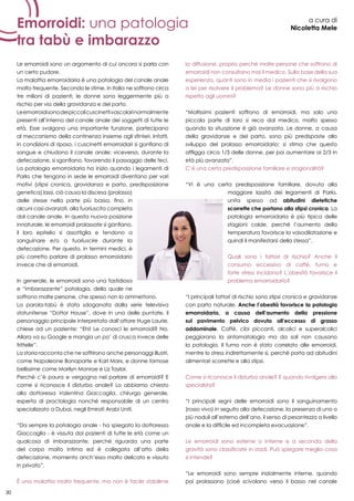 30
Emorroidi: una patologia
tra tabù e imbarazzo
a cura di
Nicoletta Mele
Le emorroidi sono un argomento di cui ancora si parla con
un certo pudore.
La malattia emorroidaria è una patologia del canale anale
molto frequente. Secondo le stime, in Italia ne soffrono circa
tre milioni di pazienti, le donne sono leggermente più a
rischio per via della gravidanza e del parto.
Leemorroidisonodeipiccolicuscinettivascolarinormalmente
presenti all’interno del canale anale dei soggetti di tutte le
età. Esse svolgono una importante funzione, partecipano
al meccanismo della continenza insieme agli sfinteri. Infatti,
in condizioni di riposo, i cuscinetti emorroidari si gonfiano di
sangue e chiudono il canale anale; viceversa, durante la
defecazione, si sgonfiano, favorendo il passaggio delle feci.
La patologia emorroidaria ha inizio quando i legamenti di
Parks che tengono in sede le emorroidi diventano per vari
motivi (stipsi cronica, gravidanza e parto, predisposizione
genetica) lassi, ciò causa la discesa (prolasso)
delle stesse nella parte più bassa, fino, in
alcuni casi avanzati, alla fuoriuscita completa
dal canale anale. In questa nuova posizione
innaturale, le emorroidi prolassate si gonfiano,
il loro epitelio si assottiglia e tendono a
sanguinare e/o a fuoriuscire durante la
defecazione. Per questo, in termini medici, è
più corretto parlare di prolasso emorroidario
invece che di emorroidi.
In generale, le emorroidi sono una fastidiosa
e “imbarazzante” patologia, della quale ne
soffrono molte persone, che spesso non lo ammettono.
La parola-tabù è stata sdoganata dalla serie televisiva
statunitense “Dottor House”, dove in una delle puntate, il
personaggio principale interpretato dall’attore Huge Laurie,
chiese ad un paziente: “Ehi! Le conosci le emorroidi? No.
Allora va su Google e mangia un po’ di crusca invece delle
frittelle”.
La storia racconta che ne soffrirono anche personaggi illustri,
come Napoleone Bonaparte e Karl Marx, e donne famose
bellissime come Marilyn Monroe e Liz Taylor.
Perché c’è paura e vergogna nel parlare di emorroidi? E
come si riconosce il disturbo anale? Lo abbiamo chiesto
alla dottoressa Valentina Giaccaglia, chirurgo generale,
esperta di proctologia nonché responsabile di un centro
specializzato a Dubai, negli Emirati Arabi Uniti.
“Da sempre la patologia anale - ha spiegato la dottoressa
Giaccaglia - è vissuta dai pazienti di tutte le età come un
qualcosa di imbarazzante, perché riguarda una parte
del corpo molto intima ed è collegata all’atto della
defecazione, momento anch’esso molto delicato e vissuto
in privato”.
È una malattia molto frequente, ma non è facile stabilirne
la diffusione, proprio perché molte persone che soffrono di
emorroidi non consultano mai il medico. Sulla base della sua
esperienza, quanti sono in media i pazienti che si rivolgono
a lei per risolvere il problema? Le donne sono più a rischio
rispetto agli uomini?
“Moltissimi pazienti soffrono di emorroidi, ma solo una
piccola parte di loro si reca dal medico, molto spesso
quando la situazione è già avanzata. Le donne, a causa
della gravidanze e del parto, sono più predisposte allo
sviluppo del prolasso emorroidario: si stima che questo
affligga circa 1/3 delle donne, per poi aumentare ai 2/3 in
età più avanzata”.
C’è una certa predisposizione familiare e stagionalità?
“Vi è una certa predisposizione familiare, dovuta alla
maggiore lassità dei legamenti di Parks,
unita spesso ad abitudini dietetiche
scorrette che portano alla stipsi cronica. La
patologia emorroidaria è più tipica delle
stagioni calde, perché l’aumento della
temperatura favorisce la vasodilatazione e
quindi il manifestarsi della stessa”.
Quali sono i fattori di rischio? Anche il
consumo eccessivo di caffè, fumo e
forte stress incidono? L’obesità favorisce il
problema emorroidario?
“I principali fattori di rischio sono stipsi cronica e gravidanze
con parto naturale. Anche l’obesità favorisce la patologia
emorroidaria, a causa dell’aumento della pressione
sul pavimento pelvico dovuta all’eccesso di grasso
addominale. Caffè, cibi piccanti, alcolici e superalcolici
peggiorano la sintomatologia ma da soli non causano
la patologia. Il fumo non è stato correlato alle emorroidi,
mentre lo stress indirettamente sì, perché porta ad abitudini
alimentari scorrette e alla stipsi.
Come si riconosce il disturbo anale? E quando rivolgersi allo
specialista?
“I principali segni delle emorroidi sono il sanguinamento
(rosso vivo) in seguito alla defecazione, la presenza di uno o
più noduli all’esterno dell’ano, il senso di pesantezza a livello
anale e la difficile ed incompleta evacuazione”.
Le emorroidi sono esterne o interne e a seconda della
gravità sono classificate in stadi. Può spiegare meglio cosa
si intende?
“Le emorroidi sono sempre inizialmente interne, quando
poi prolassano (cioè scivolano verso il basso nel canale
30
 