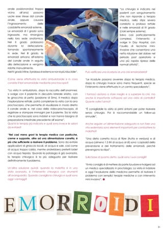 31
anale posizionandosi troppo
vicino all’ano) possono
uscire esse stesse dal canale
anale, oppure causare
l’ingrossamento delle
cosiddette emorroidi esterne.
Le emorroidi di I grado sono
ingrossate, ma rimangono
nella loro sede anatomica.
Nel II grado prolassano
durante la defecazione,
tornando spontaneamente
in sede. Nel III grado, le
emorroidi arrivano all’esterno
del canale anale in seguito
alla defecazione e vengono
ridotte manualmente.
Nel IV grado infine, il prolasso è esterno e non è più riducibile”.
Come viene effettuata la visita ambulatoriale e in cosa
consiste il test emorroidale mediante proctoscopio?
“La visita in ambulatorio, dopo la raccolta dell’anamnesi,
si svolge con il paziente in decubito laterale sinistro, con
le ginocchia al petto (posizione di Sims). Il medico dopo
l’esplorazione rettale, potrà completare la visita con la ano
proctoscopia, che permette di visualizzare in modo diretto
il canale anale e, nel caso della video-proctoscopia, di
registrare e stampare immagini per il paziente. Sia la visita
che la proctoscopia sono indolori e non hanno bisogno di
preparazione intestinale precedente all’esame”.
Qual è la terapia più indicata e quali sono invece le azioni
da evitare?
“Nei casi meno gravi la terapia medica con pasticche,
creme e supposte, oltre ad una alimentazione corretta, è
più che sufficiente a risolvere il problema. Sono da evitare
applicazioni di ghiaccio locali, di acqua e sale, così come
di acqua troppo calda, mentre andrebbero preferiti bidet
con acqua tiepida. Quando la patologia è già avanzata,
la terapia chirurgica è la più adeguata per risolvere
definitivamente il problema.
Un’altra soluzione quindi, quando la malattia è in uno
stato avanzato, è l’intervento chirurgico con strumenti
all’avanguardia. Quando consiglia la chirurgia e quali sono
oggi i vantaggi?
“La chirurgia è indicata nei
pazienti con sanguinamento
che non risponde a terapia
medica, nella stipsi severa
correlata a prolasso rettale
e nelle emorroidi di IV grado
(cioè sempre esterne).
Salvo casi particolarmente
complessi, l’intervento si
svolge in Day Hospital, con
l’ausilio di tecniche mini-
invasive che consentono una
netta riduzione del dolore nel
periodo post operatorio e
una più rapida ripresa delle
normali attività”.
Può verificarsi una ricaduta di una crisi emorroidaria?
“Le ricadute possono avvenire dopo la terapia medica,
dopo la chirurgia invece sono meno frequenti, specie se
l’intervento viene effettuato in un centro specializzato”.
I farmaci aiutano a stare meglio e a superare la crisi, ma
anche è importante sottoporsi ad una visita di controllo?
Quante volte l’anno?
“È consigliabile la visita ai primi sintomi per poter risolvere
senza chirurgia. Poi è raccomandabile un follow-up
annuale”.
Anche seguire un’alimentazione adeguata e non fare una
vita sedentaria sono elementi importanti per combattere la
malattia?
“Una dieta corretta ricca di fibre (frutta e verdura) e di
acqua (almeno 1.5 litri di acqua al dì) sono i capisaldi della
prevenzione e del trattamento delle emorroidi, perché
prevengono la stipsi”.
Sulla base di quanto detto, quali sono i suoi consigli?
“Il mio consiglio è di mettere da parte il pudore e rivolgersi ad
un medico specializzato in proctologia. La visita è indolore
e oggi l’evoluzione della medicina permette di risolvere il
problema con semplici terapie mediche o con intervento
mini invasivo”.
 