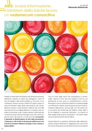 32
AIDS: scarsa informazione.
Il Ministero della Salute lavora
un vademecum conoscitivo
a cura di
Alessandro Notarnicola
Il Telefono verde AIDS e IST (Infezioni sessualmente trasmesse)
dell’Istituto superiore di sanità (Iss) festeggiano i primi 30
anni di impegno nella sanità pubblica e, nel corso di una
conferenza stampa tenutasi martedì 20 giugno presso la
sede del Ministero della Salute alla presenza del ministro
Beatrice Lorenzin, è stato illustrato il bilancio dei circa 800
mila interventi di counselling telefonico, in risposta a più di 2
milioni di domande, svolti in questo periodo. Dall’analisi dei
contenuti di questi interventi emerge come siano diminuiti i
giovani utenti - gli under 25 - e come sia invece accresciuta
in generale la disinformazione sui temi della prevenzione:
12 persone su 100 di tutte le età pensano infatti ancora che
il rischio di contrarre l’infezione sia legato a baci, zanzare e
bagni pubblici.
Circa la metà degli utenti che compongono il numero,
inoltre, afferma di non aver mai eseguito il test Hiv, pur
dichiarando di aver avuto un comportamento a rischio.
Rimangono invece costanti le richieste di consulenza legale
con riferimento a stigma, discriminazione sul posto di lavoro,
violazione della privacy, accesso alle cure. Per questo l’Iss,
in occasione del trentennale del Telefono Verde AIDS e
IST, ha realizzato un opuscolo informativo, “La bussola sui
diritti esigibili dalle persone sieropositive” che potrà essere
scaricato gratuitamente dal sito dell’Iss.
Approfondendo la questione dell’analisi delle telefonate,
queste vengono effettuate in maggioranza da uomini (75,4
percento);dapersonechedichiaranodiaveravutorapporti
 