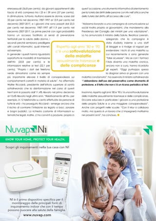 33
eterosessuali (56,8 per cento); da giovani appartenenti alla
fascia di età compresa tra i 25 e i 39 anni (57 per cento).
In diminuzione, tuttavia, risultano essere le donne, scese dal
33 per cento nel decennio 1987-1997 al 13,9 per cento nel
decennio 2007-2017, e i giovani che sono passati dal 23,3
per cento nel decennio 1987-1997 all’11,9 per cento nel
decennio 2007-2017. Le prime perché con ogni probabilità
hanno un accesso facilitato ai servizi di prevenzione
territoriali per la salute della donna, i
secondi perché sembrano prediligere
altri canali informativi, quali Internet,
ad esempio.
In generale i quesiti hanno riguardato
soprattutto le modalità di trasmissione
dell’Hiv (25,8 per cento) e le
informazioni relative ai test (22,1 per
cento). “Proprio i dati del Telefono
verde dimostrano come sia sempre
più importante elevare il livello di consapevolezza sui
comportamenti corretti in materia di salute”, ha affermato
Walter Ricciardi, presidente dell’Istituto superiore di sanità
sottolineando che la disinformazione nel corso di questi
trent’anni è passata dall’11,4% rilevato nel primo decennio
al 13,6% rilevato negli ultimi anni. “Relativamente all’Hiv, per
esempio, in 12 telefonate su cento effettuate da persone di
tutte le età – ha proseguito Ricciardi – emerge ancora che
il rischio di contrarre l’infezione sia legato a baci, zanzare
e bagni pubblici. La richiesta costante di informazioni su
tematiche legali, inoltre, ci ha convinti a produrre, proprio in
quest’occasione,unostrumentoinformativodiorientamento
per la tutela dei diritti delle persone con Hiv nell’ottica anche
della tutela del diritto all’accesso alle cure”.
“Abbiamo lavorato a una campagna di comunicazione sui
social rivolta proprio ai giovanissimi, che manderemo alla
Presidenza del Consiglio dei ministri per una valutazione”.
Lo ha annunciato il ministro della Salute, Beatrice Lorenzin,
spiegando che la campagna è
stata studiata insieme a uno staff
di blogger e si rivolge ai ragazzi per
evidenziare i rischi di una malattia su
cui recentemente si sono generate
“false sicurezze”. Ma se con i farmaci
l’Aids diventa una malattia cronica,
ancora non si cura, hanno ricordato
gli esperti. “Oggi purtroppo spesso
la diagnosi arriva ai giovani con una
malattia conclamata”, ha osservato il ministro sottolineando
“l’abbandono dell’uso del preservativo come strumento di
protezione, e il fatto che non c’è un ricorso periodico ai test.
Insomma, rispetto agli anni ’80 e ’90 c’è una sottovalutazione
della malattie sessualmente trasmesse e delle complicanze.
Occorre educare in particolare i giovani a una protezione
della propria Salute e a una maggiore consapevolezza”.
Anche con progetti nelle scuole: “Con il Miur si collabora
molto, ma questo è un lavoro che ci impegnerà moltissimo
nei prossimi anni”, ha concluso.
KNOW YOUR HOME, Protect your health.
Scopri gli inquinamenti nella tua casa con N1
N1 è il primo dispositivo specifico per il
monitoraggio delle principali fonti di
inquinamento indoor che con il tempo
possono nuocere alla salute della famiglia.
www.nuvap.com
 