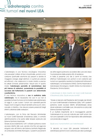 34
L’adroterapia è una tecnica oncologica innovativa
che prevede l’utilizzo di fasci di particelle, protoni e ioni
carbonio (particelle atomiche più pesanti e dotate di
maggiore energia degli elettroni, e quindi più precise
ed efficaci), che colpiscono in modo mirato e preciso
le cellule tumorali, preservando i tessuti sani. In questo
modo l’adroterapia permette di somministrare dosi
più intense di radiazioni, aumentando le possibilità di
successo del trattamento in pazienti con determinate
caratteristiche.
È una tecnica innovativa e non è sostitutiva della
radioterapia, ma è necessaria nei casi in cui non è
possibile trattare il tumore con la tradizionale radioterapia
ai raggi X, o per curare i tumori non operabili perché
troppo vicini a organi o tessuti sensibili come occhi, nervi,
cervello o intestino, che devono essere preservati dagli
effetti collaterali delle radiazioni.
L’adroterapia, con la firma del Decreto Ministeriale
sui nuovi Livelli Essenziali d’Assistenza (LEA), è entrata
definitivamente a far parte delle terapie sostenute dal
Sistema Sanitario Nazionale.
Grazie al provvedimento, tutti i cittadini potranno avere
accesso diretto alle cure, servizio che fino ad oggi era
erogato solo all’interno del Sistema Sanitario Regionale
di Lombardia ed Emilia Romagna. I pazienti provenienti
da altre regioni potevano accedere alle cure solo dopo
l’autorizzazione della propria ASL di residenza.
In Italia è presente uno dei 6 centri al mondo che
effettua l’adroterapia con protoni e ioni carbonio per
tumori non operabili e resistenti ai tradizionali trattamenti
radioterapici, la Fondazione CNAO, Centro Nazionale di
Adroterapia Oncologica. Health Online ha intervistato il
Presidente, Erminio Borloni.
L’adroterapia è stata inserita nei nuovi Livelli Essenziali
d’Assistenza (LEA). Quali sono le novità?
“Grazie al decreto del Presidente del Consiglio dei Ministri
sui nuovi Livelli Essenziali d’Assistenza (LEA), tutti i pazienti
potranno avere accesso diretto all’adroterapia senza
dover sostenere i costi delle cure, che saranno a carico del
Sistema Sanitario Nazionale.
È un risultato importante ed è incoraggiante perchè
l’adroterapia è la cura più indicata per molti tumori che
non sono operabili o che non rispondono alla radioterapia
convenzionale ai raggi X”.
Quali sono i tumori trattati con l’adroterapia?
“Il decreto sui nuovi LEA prevede trattamenti di
adroterapia (protoni e ioni carbonio) per dieci patologie
L’adroterapia contro
i tumori nei nuovi lea
a cura di
Nicoletta Mele
 