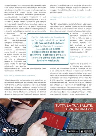 35
tumorali: cordomi e condrosarcomi della base del cranio
e del rachide, tumori del tronco encefalico e del midollo
spinale,sarcomideldistrettocervico-cefalico,paraspinali,
retroperitoneali e pelvici, sarcomi delle estremità
resistenti alla radioterapia tradizionale (osteosarcoma,
condrosarcoma), meningiomi intracranici in sedi
critiche (stretta adiacenza alle vie ottiche e al tronco
encefalico), tumori orbitari e periorbitari (ad esempio
seni paranasali), incluso il melanoma oculare, carcinoma
adenoideo-cistico delle ghiandole salivari, tumori solidi
pediatrici, tumori in pazienti affetti da sindromi genetiche
e malattie del collageno associate ad un’aumentata
radiosensibilità, recidive
che richiedono il
ritrattamento in un’area
già precedentemente
sottoposta a radioterapia.
Grazie agli ioni carbonio
trattiamo anche altre
patologie radioresistenti,
come tumori al pancreas,
al fegato, prostata ad alto
rischio, recidive di tumori
del retto e glioblastomi
operati. Ci auguriamo che
presto anche le patologie
attualmente non previste
possano rientrare tra i nuovi LEA, grazie ai lavori della
Commissione ministeriale”.
Quali sono gli strumenti dell’adroterapia?
“I fasci di protoni e ioni carbonio sono prodotti da un
acceleratore di particelle (sincrotrone), simile a quelli del
CERN di Ginevra, alla cui realizzazione hanno lavorato 600
aziende e a cui hanno collaborato numerosi enti tra cui
INFN (Istituto Nazionale di Fisica Nucleare), le Università
di Pavia e Milano, il Politecnico di Milano e il CERN di
Ginevra. Il sincrotrone del CNAO può generare sia fasci
di protoni che di ioni carbonio, particelle più pesanti e
dotate di maggiore energia, capaci di spezzare con
maggiore forza il DNA delle cellule tumorali e impedire
loro di riprodursi”.
Ad oggi quanti sono i pazienti curati presso il vostro
centro?
“Dal 2011 a oggi abbiamo già trattato con adroterapia
oltre 1200 pazienti, italiani e stranieri. Pur considerando
che il periodo di osservazione dei pazienti è ancora
breve, l’adroterapia si è rilevata efficace nel contrastare
e fermare la malattia in
percentuali comprese tra
il 70% e l’80% dei casi, a
seconda delle tipologie
di tumore trattate. Sono
dati analoghi a quelli
rilevati in Giappone, dove
l’adroterapia è utilizzata
dall’inizio degli anni ’90.”
Quali sono gli obiettivi per il
futuro?
“Continuare a lavorare con
le istituzioni per estendere
l’utilizzo dell’adroterapia a tutte le patologie per cui
si sta dimostrando efficace e incrementare l’attività
di ricerca. Ad esempio, vogliamo portare avanti studi
clinici per la misurazione dell’efficacia dell’adroterepia
su tumori del pancreas, del polmone e dell’encefalo. Per
il 2017 è previsto il completamento di una nuova sala
sperimentale del CNAO dove il fascio di ioni carbonio
sarà utilizzato per esperimenti di radiobiologia e per
ricerca industriale, con test su componenti elettronici.
In programma ci sono inoltre studi su una nuova forma
di radioterapia (Boron Neutron Capture Therapy - BNCT),
che consentirà di colpire i tumori metastatizzati”.
 