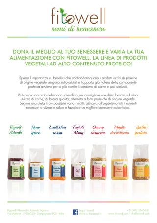 Facebook “f” Logo CMYK / .ai Facebook “f” Logo CMYK / .ai
Spesso l’importanza e i benefici che contraddistinguono i prodotti ricchi di proteine
di origine vegetale vengono sottovalutati e l’apporto giornaliero della componente
proteica avviene per lo più tramite il consumo di carne e suoi derivati.
Vi è ampio accordo nel mondo scientifico, nel consigliare una dieta basata sul minor
utilizzo di carne, di buona qualità, alternata a fonti proteiche di origine vegetale.
Seguire una dieta il più possibile varia, infatti, assicura all’organismo tutti i nutrienti
necessari a vivere in salute e favorisce un migliore benessere psico-fisico.
Dona il meglio al tuo benessere e varia la tua
alimentazione con Fitowell, la linea di prodotti
vegetali ad alto contenuto proteico!
Spelta
perlato
Miglio
decorticato
Grano
saraceno
Fagioli
Mung
Fagioli
Adzuki
Fieno
greco
Lenticchia
rossa
Riganelli Alessandro Azienda Agraria
Via Matteotti, 5 - 06055 - Compignano (PG) - Italia
Segui Fitowell
anche su facebook!
+39 340 3566581
www.fitowell.com - info@fitowell.com
 