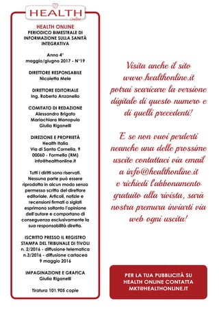 Health Online
periodico bimestrale di
informazione sulla Sanità
Integrativa
Anno 4°
maggio/giugno 2017 - N°19
Direttore responsabile
Nicoletta Mele
Direttore editoriale
Ing. Roberto Anzanello
Comitato di redazione
Alessandro Brigato
Mariachiara Manopulo
Giulia Riganelli
Direzione e Proprietà
Health Italia
Via di Santa Cornelia, 9
00060 - Formello (RM)
info@healthonline.it
Tutti i diritti sono riservati.
Nessuna parte può essere
riprodotta in alcun modo senza
permesso scritto del direttore
editoriale. Articoli, notizie e
recensioni firmati o siglati
esprimono soltanto l’opinione
dell’autore e comportano di
conseguenza esclusivamente la
sua responsabilità diretta.
iscritto presso il Registro
Stampa del Tribunale di Tivoli
n. 2/2016 - diffusione telematica
n.3/2016 - diffusione cartacea
9 maggio 2016
ImPaginazione e grafica
Giulia Riganelli
Tiratura 101.905 copie
Visita anche il sito
www.healthonline.it
potrai scaricare la versione
digitale di questo numero e
di quelli precedenti!
E se non vuoi perderti
neanche una delle prossime
uscite contattaci via email
a info@healthonline.it
e richiedi l’abbonamento
gratuito alla rivista, sarà
nostra premura inviarti via
web ogni uscita!
Per la tua pubblicità su
Health Online contatta
mkt@healthonline.it
HEALTH
 