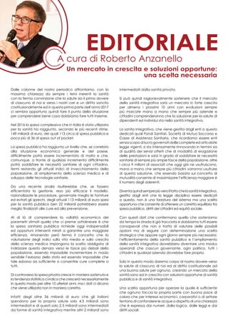 Dalle colonne del nostro periodico affrontiamo, con la
massima chiarezza da sempre i temi inerenti la sanità
con la ferma convinzione che la salute sia il primo dovere
di ciascuno di noi e verso i nostri cari e un diritto sancito
costituzionalmente ed in questa prima parte dell’anno 2017
ci sembra opportuno quindi fare il punto della situazione
per comprendere bene cosa dobbiamo fare tutti insieme.
Nel 2016 la spesa complessiva che in Italia è stata utilizzata
per la sanità ha raggiunto, secondo le più recenti stime,
149 miliardi di euro, dei quali 113 circa di spesa pubblica e
poco più di 36 di spesa out of pocket.
La spesa pubblica ha raggiunto un livello che, se correlato
alla situazione economica generale e del paese,
difficilmente potrà essere incrementato di molto e che,
comunque, a fronte di qualsiasi incremento difficilmente
potrà soddisfare le necessità sanitarie di ogni cittadino,
fermi restando gli attuali indici di invecchiamento della
popolazione, di ampliamento della scienza medica e di
sviluppo delle tecnologie sanitarie.
Da una recente analisi risulterebbe che, se fossero
efficientata la gestione, reso più efficace il modello,
razionalizzate le procedure, governate meglio le forniture
ed evitati gli sprechi, degli attuali 113 miliardi di euro spesi
per la sanità pubblica ben 22 miliardi potrebbero essere
meglio finalizzati alle cure ed alla prevenzione.
Al di là di comprendere la validità economica dei
parametri stimati quello che ci preme sottolineare è che
la spesa sanitaria pubblica richiede oggi indispensabili
ed opportuni interventi mirati a garantire una maggiore
efficienza, rimanendo però fermo il concetto che la
valutazione degli indici sulla vita media e sulla crescita
della scienza medica impongono la scelta obbligata di
indirizzare questo denaro verso le fasce più deboli della
popolazione, essendo impossibile incrementare in modo
sensibile l’esborso dello stato ed essendo impossibile che
tale esborso sia sufficiente a consentire cure complete a
tutti.
Di controverso la spesa privata cresce in maniera sostenuta e
la tendenza statistica ci indica che crescerà necessariamente
in questo modo per oltre 10 ulteriori anni, ma i dati ci dicono
che viene utilizzata non in maniera corretta.
Infatti degli oltre 36 miliardi di euro che gli italiani
spendono per la propria salute solo 4,5 miliardi sono
intermediati e di questi solo 2,5 miliardi sono intermediati
da forme di sanità integrativa mentre altri 2 miliardi sono
intermediati dalla sanità privata.
Si può quindi ragionevolmente sostenere che il mercato
della sanità integrativa sarà un mercato in forte crescita
per almeno i prossimi 10 anni con evoluzioni sempre
più marcate mano a mano che sempre più aziende e
cittadini comprenderanno che la soluzione per la salute di
dipendenti ed individui sta nella sanità integrativa.
La sanita integrativa, che viene gestita dagli enti a questo
dedicati quali Fondi Sanitari, Società di Mutuo Soccorso e
Casse di Assistenza Sanitaria, che ricordiamo essere enti
senza scopo di lucro governati dalle complete ed articolate
legge vigenti, si sta intensamente rinnovando in termini sia
di qualità dei servizi offerti che di modalità di erogazione
delle prestazioni e sarà in grado di soddisfare le necessità
sanitarie di sempre più ampie fasce della popolazione, oltre
i circa 9 milioni di associati che oggi già ne usufruiscono,
mano a mano che sempre più cittadini vorranno usufruire
di questa soluzione, che essendo basata sul concetto di
mutualità consente di massimizzare l’efficienza maggiore è
il numero degli aderenti.
Diventaquindisemprepiùveroilfattochelasanitàintegrativa,
gestita dagli enti che la legge disciplina essere dedicati
a questo, non è una forzatura del sistema ma una scelta
opportuna che consente di ottenere un corretto equilibrio tra
spesa pubblica, diritti dei cittadini ed equità sociale.
Con questi dati che confermano quello che sosteniamo
da tempo la strada è già tracciata e dobbiamo tutti essere
consapevoli che non si tratta di valutare delle possibili
opzioni ma di seguire con determinazione una scelta
strategica che appare ogni giorno sempre più necessaria:
l’efficientamento della sanità pubblica e l’ampliamento
della sanità integrativa dovrebbero diventare uno modus
operandi che ciascun governante, ogni politico, tutti i
cittadini e qualsiasi azienda dovrebbe fare proprio.
Solo in questo modo daremo corpo al nostro dovere verso
la salute di ciascuno di noi ed al diritto costituzionale ad
una buona salute per ognuno, creando un mercato della
sanità sano ed in crescita con soluzioni opportune di sanità
pubblica e di sanità integrativa.
Una scelta opportuna per operare la quale è sufficiente
che ognuno faccia la propria parte con buona pace di
coloro che per interessi economici, corporativi o di settore
tentano di confondere le acque a dispetto di una chiarezza
che è espressa dai numeri, dalla logica, dalle leggi e dai
diritti sociali.
A cura di Roberto Anzanello
editoriale
Un mercato in crescita e soluzioni opportune:
una scelta necessaria
 