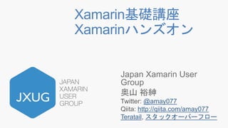 Xamarin基礎講座
Xamarinハンズオン
Japan Xamarin User
Group
奥山 裕紳
Twitter: @amay077
Qiita: http://qiita.com/amay077
Teratail, スタックオーバーフロー
 
