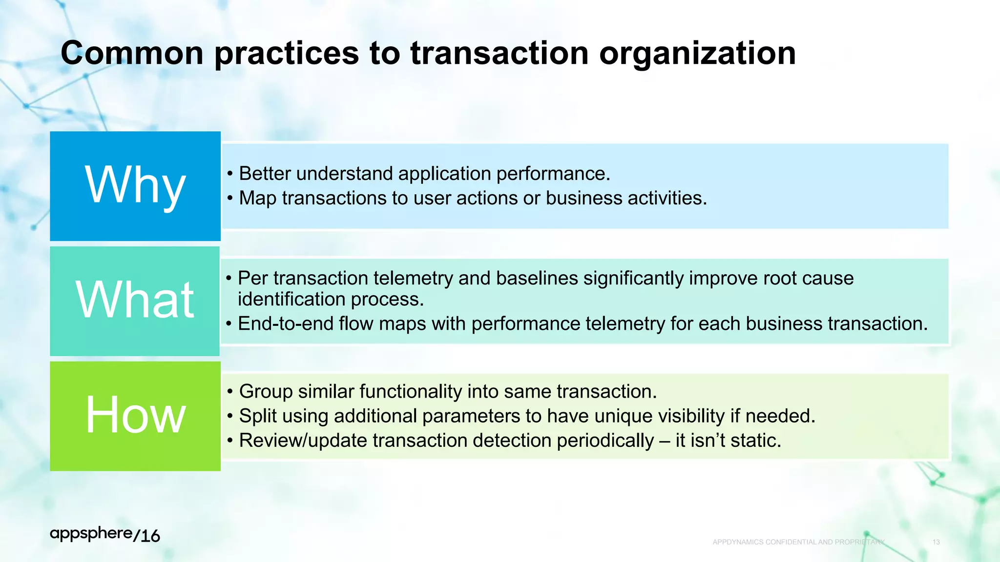 Common practices to transaction organization
• Better understand application performance.
• Map transactions to user actions or business activities.Why
• Per transaction telemetry and baselines significantly improve root cause
identification process.
• End-to-end flow maps with performance telemetry for each business transaction.
What
• Group similar functionality into same transaction.
• Split using additional parameters to have unique visibility if needed.
• Review/update transaction detection periodically – it isn’t static.
How
APPDYNAMICS CONFIDENTIAL AND PROPRIETARY 13
 