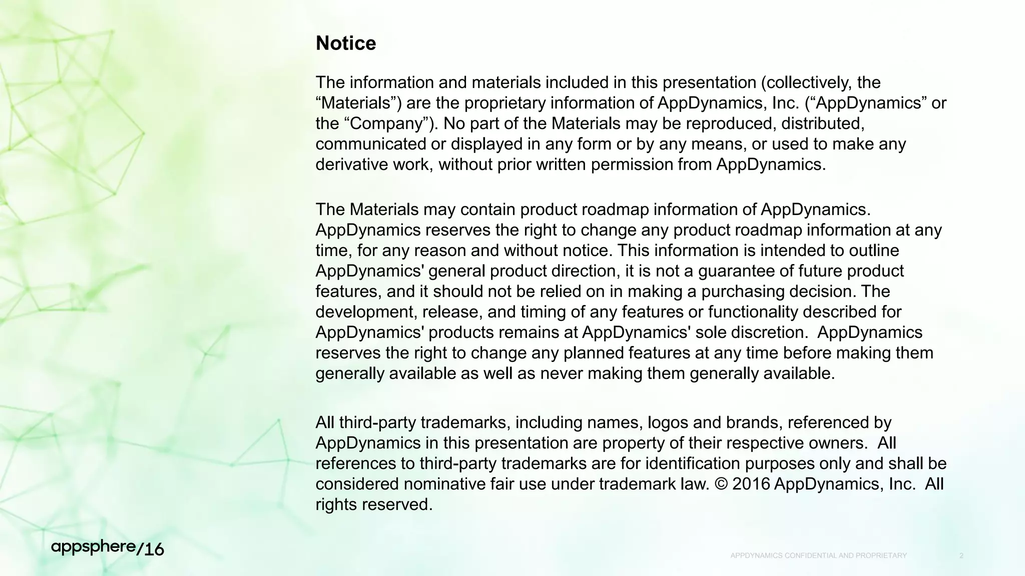 APPDYNAMICS CONFIDENTIAL AND PROPRIETARY 2
Notice
The information and materials included in this presentation (collectively, the
“Materials”) are the proprietary information of AppDynamics, Inc. (“AppDynamics” or
the “Company”). No part of the Materials may be reproduced, distributed,
communicated or displayed in any form or by any means, or used to make any
derivative work, without prior written permission from AppDynamics.
The Materials may contain product roadmap information of AppDynamics.
AppDynamics reserves the right to change any product roadmap information at any
time, for any reason and without notice. This information is intended to outline
AppDynamics' general product direction, it is not a guarantee of future product
features, and it should not be relied on in making a purchasing decision. The
development, release, and timing of any features or functionality described for
AppDynamics' products remains at AppDynamics' sole discretion. AppDynamics
reserves the right to change any planned features at any time before making them
generally available as well as never making them generally available.
All third-party trademarks, including names, logos and brands, referenced by
AppDynamics in this presentation are property of their respective owners. All
references to third-party trademarks are for identification purposes only and shall be
considered nominative fair use under trademark law. © 2016 AppDynamics, Inc. All
rights reserved.
 