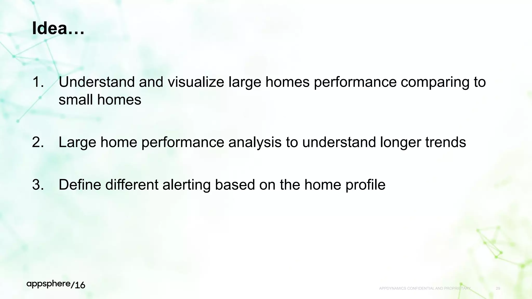 Idea…
1. Understand and visualize large homes performance comparing to
small homes
2. Large home performance analysis to understand longer trends
3. Define different alerting based on the home profile
APPDYNAMICS CONFIDENTIAL AND PROPRIETARY 29
 