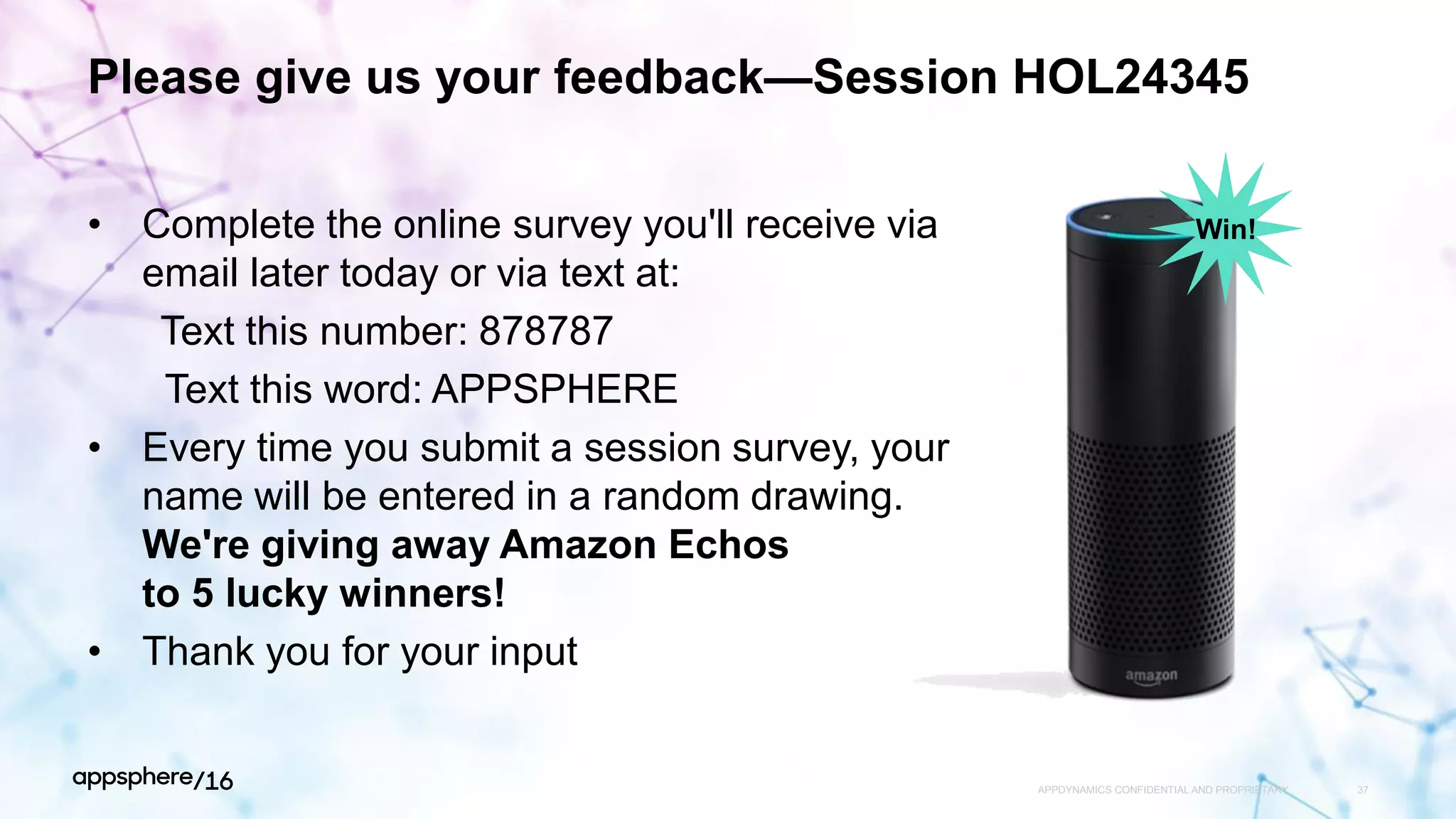 Please give us your feedback—Session HOL24345
• Complete the online survey you'll receive via
email later today or via text at:
Text this number: 878787
Text this word: APPSPHERE
• Every time you submit a session survey, your
name will be entered in a random drawing.
We're giving away Amazon Echos
to 5 lucky winners!
• Thank you for your input
APPDYNAMICS CONFIDENTIAL AND PROPRIETARY 37
Win!
 
