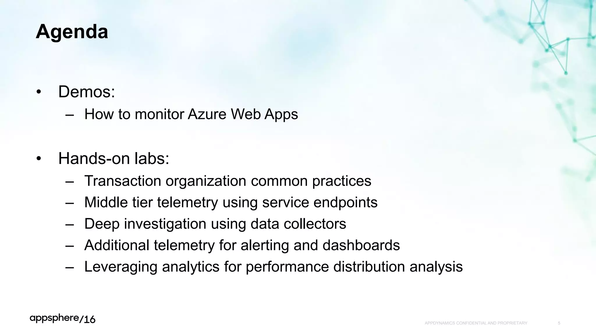 Agenda
• Demos:
– How to monitor Azure Web Apps
• Hands-on labs:
– Transaction organization common practices
– Middle tier telemetry using service endpoints
– Deep investigation using data collectors
– Additional telemetry for alerting and dashboards
– Leveraging analytics for performance distribution analysis
APPDYNAMICS CONFIDENTIAL AND PROPRIETARY 5
 