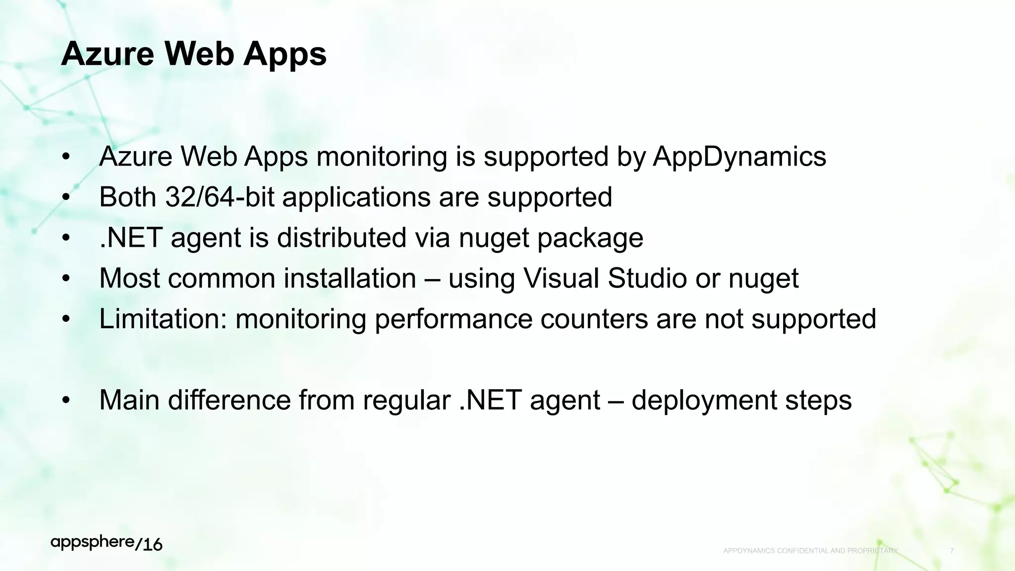 Azure Web Apps
• Azure Web Apps monitoring is supported by AppDynamics
• Both 32/64-bit applications are supported
• .NET agent is distributed via nuget package
• Most common installation – using Visual Studio or nuget
• Limitation: monitoring performance counters are not supported
• Main difference from regular .NET agent – deployment steps
APPDYNAMICS CONFIDENTIAL AND PROPRIETARY 7
 