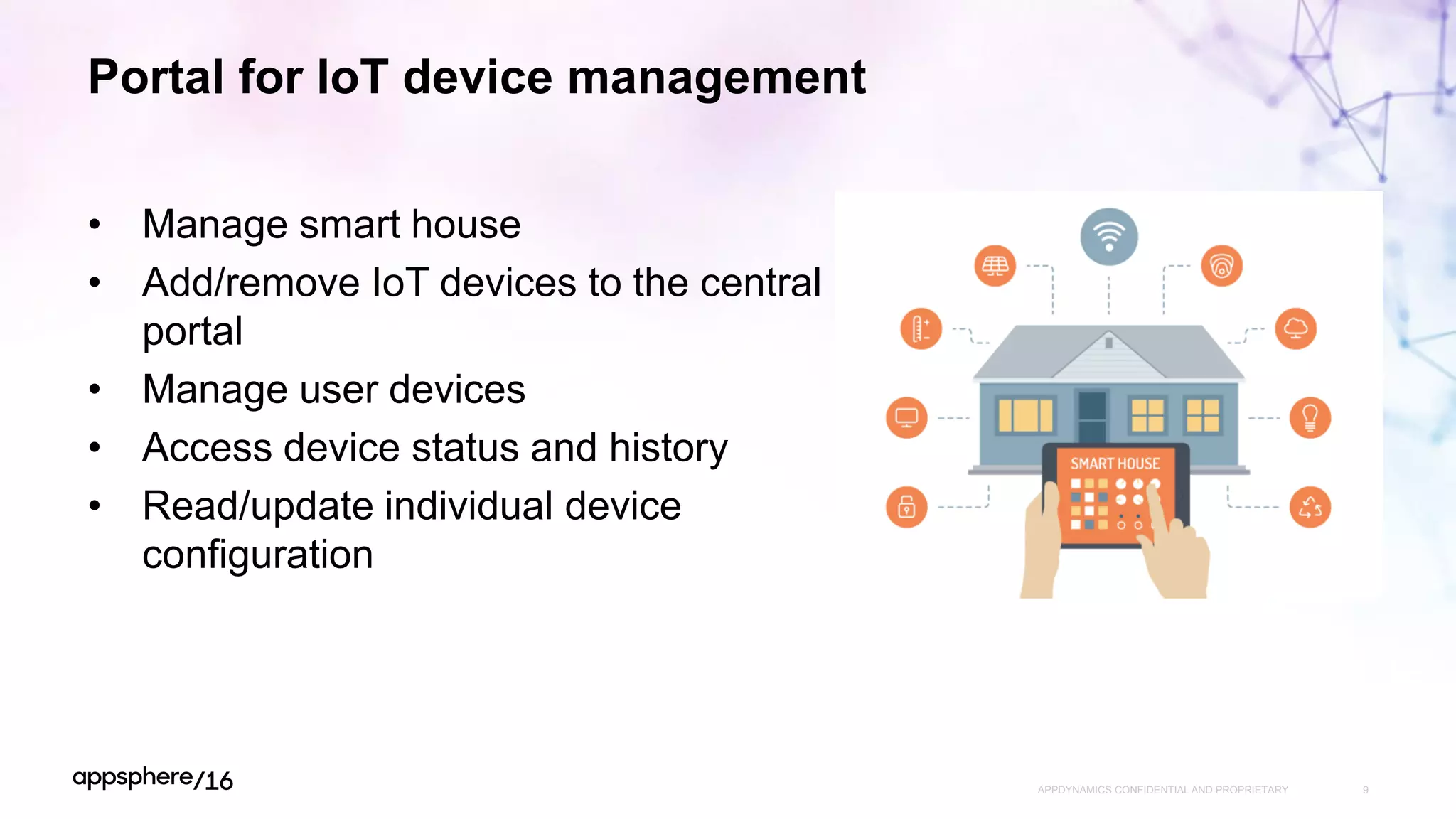 Portal for IoT device management
APPDYNAMICS CONFIDENTIAL AND PROPRIETARY 9
• Manage smart house
• Add/remove IoT devices to the central
portal
• Manage user devices
• Access device status and history
• Read/update individual device
configuration
 