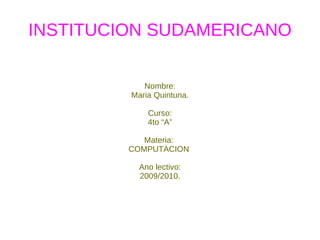 INSTITUCION SUDAMERICANO Nombre: Maria Quintuna. Curso: 4to “A” Materia:  COMPUTACION  Ano lectivo: 2009/2010. 