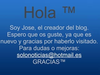 Hola ™ Soy Jose, el creador del blog. Espero que os guste, ya que es nuevo y gracias por haberlo visitado. Para dudas o mejoras:  [email_address] GRACIAS™ 