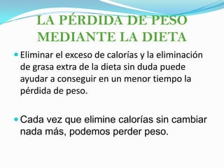 LA PÉRDIDA DE PESO MEDIANTE LA DIETAEliminar el exceso de calorías y la eliminación de grasa extra de la dieta sin duda puede ayudar a conseguir en un menor tiempo la pérdida de peso. Cada vez que elimine calorías sin cambiar nada más, podemos perder peso.