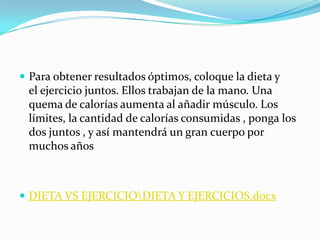 Para obtener resultados óptimos, coloque la dieta y el ejercicio juntos. Ellos trabajan de la mano. Una quema de calorías aumenta al añadir músculo. Los límites, la cantidad de calorías consumidas , ponga los dos juntos , y así mantendrá un gran cuerpo por muchos añosDIETA VS EJERCICIO\DIETA Y EJERCICIOS.docx