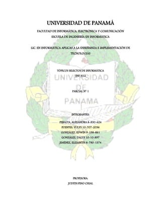 UNIVERSIDAD DE PANAMÁ
   FACULTAD DE INFORMÁTICA, ELECTRÓNICA Y COMUNICACIÓN
            ESCUELA DE INGENIERÍA EN INFORMÁTICA


LIC. EN INFORMÁTICA APLICAS A LA ENSEÑANZA E IMPLEMENTACIÓN DE
                         TECNOLOGIÁS




                TÓPICOS SELECTOS DE INFORMÁTICA
                            INF-412




                          PARCIAL N° 1




                         INTEGRANTES:

                 PERALTA, ALEXANDRA 8-830-624
                   FUENTES, YULYS 10-707-2036
                  GONZÁLEZ, EDWIN 9-198-661
                   GONZÁLEZ, DALYS 10-10-897
                 JIMÉNEZ, ELIZABETH 8-790-1374




                          PROFESORA:
                       JUDITH PINO CHIAL
 