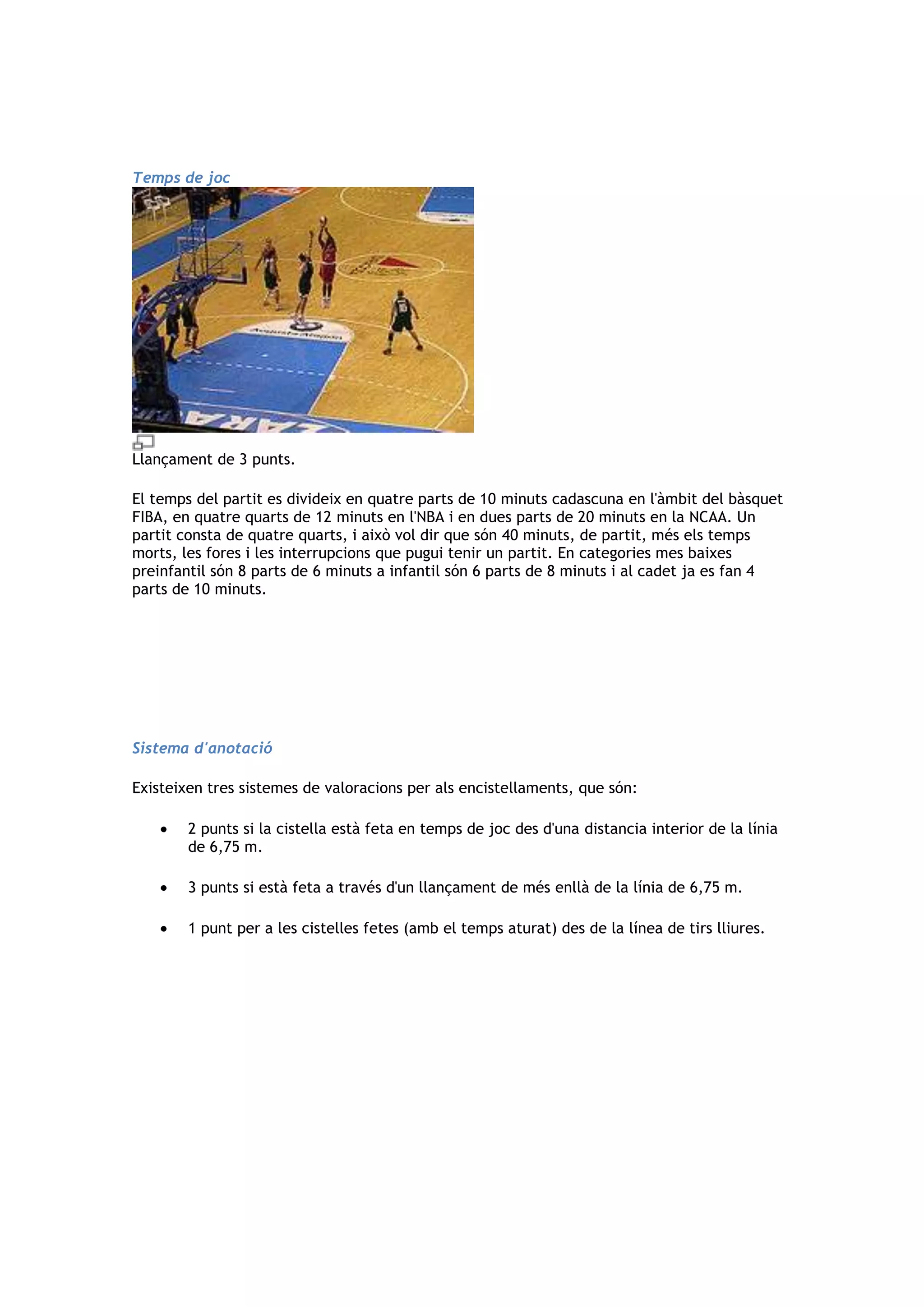 Temps de joc




Llançament de 3 punts.

El temps del partit es divideix en quatre parts de 10 minuts cadascuna en l'àmbit del bàsquet
FIBA, en quatre quarts de 12 minuts en l'NBA i en dues parts de 20 minuts en la NCAA. Un
partit consta de quatre quarts, i això vol dir que són 40 minuts, de partit, més els temps
morts, les fores i les interrupcions que pugui tenir un partit. En categories mes baixes
preinfantil són 8 parts de 6 minuts a infantil són 6 parts de 8 minuts i al cadet ja es fan 4
parts de 10 minuts.




Sistema d'anotació

Existeixen tres sistemes de valoracions per als encistellaments, que són:

        2 punts si la cistella està feta en temps de joc des d'una distancia interior de la línia
        de 6,75 m.

        3 punts si està feta a través d'un llançament de més enllà de la línia de 6,75 m.

        1 punt per a les cistelles fetes (amb el temps aturat) des de la línea de tirs lliures.
 