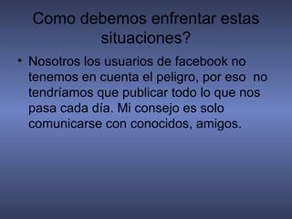 Como debemos enfrentar estas
         situaciones?
• Nosotros los usuarios de facebook no
  tenemos en cuenta el peligro, por eso no
  tendríamos que publicar todo lo que nos
  pasa cada día. Mi consejo es solo
  comunicarse con conocidos, amigos.
 