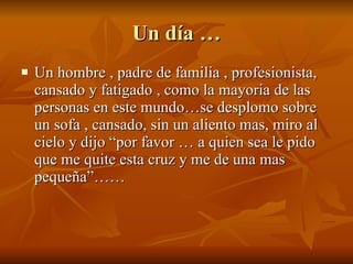 Un día … Un hombre , padre de familia , profesionista, cansado y fatigado , como la mayoria de las personas en este mundo…se desplomo sobre un sofa , cansado, sin un aliento mas, miro al cielo y dijo “por favor … a quien sea le pido que me quite esta cruz y me de una mas pequeña”…… 