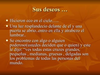 Sus deseos … Hicieron eco en el cielo….. Una luz resplandecio delante de el y una puerta se abrio..entro en ella y atrabezo el lumbrar.. Se encontro con algo o alguien poderoso(ustedes deciden que o quien) y este le dijo: “ves todas estas cruzes grandes, pequeñas , medianas, gruesas , delgadas son los problemas de todas las personas del mundo. 