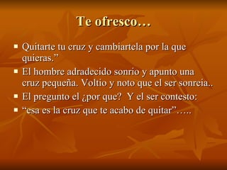 Te ofresco… Quitarte tu cruz y cambiartela por la que quieras.” El hombre adradecido sonrio y apunto una cruz pequeña. Voltio y noto que el ser sonreia.. El pregunto el ¿por que?  Y el ser contesto: “ esa es la cruz que te acabo de quitar”….. 