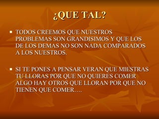 ¿QUE TAL? TODOS CREEMOS QUE NUESTROS PROBLEMAS SON GRANDISIMOS Y QUE LOS DE LOS DEMAS NO SON NADA COMPARADOS A LOS NUESTROS. SI TE PONES A PENSAR VERAN QUE MIESTRAS TU LLORAS POR QUE NO QUIERES COMER ALGO HAY OTROS QUE LLORAN POR QUE NO TIENEN QUE COMER…. 