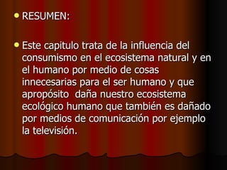 RESUMEN: Este capitulo trata de la influencia del consumismo en el ecosistema natural y en el humano por medio de cosas innecesarias para el ser humano y que apropósito  daña nuestro ecosistema ecológico humano que también es dañado por medios de comunicación por ejemplo la televisión.  