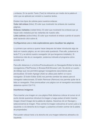 y enlaces. En la opción Texto (Text) le indicamos por medio de la paleta el
color que se aplicará por omisión a nuestros textos.
Existen tres tipos de colores para nuestros enlaces:
Color del enlace (links): El color que mostrarán los enlaces de nuestras
páginas.
Enlaces visitados (visited links): El color que mostrarán los enlaces que ya
hayan sido visitados por los visitantes de nuestro sitio.
Links activos (active links): El color que mostrará el enlace cuando el usuario
esté haciendo click sobre él.
Configuremos uno o más exploradores para visualizar las páginas
Lo primero que vamos a querer hacer después de haber introducido algo de
texto en nuestra página, es ver cómo está quedando. Para ello, pulsamos la
tecla F12 y se abrirá nuestro navegador (el que tengamos instalado). Si
tuviéramos más de un navegador, podemos indicarle al programa cómo
acceder a él.
Para ello debemos ir a Archivo/Previsualización en Navegador/Editar la lista de
navegadores (File/Preview in Browser/Edit Browser List). Se abrirá un cuadro
de diálogo que nos permitirá agregar navegadores secundarios para
previsualizar. El botón Agregar (Add) se utiliza para definir un nuevo
navegador. El botón Editar (Edit) nos permite cambiar los seteos para el
navegador seleccionado. El botón Remover (Remove) nos permite quitar de la
lista un navegador. Para previsualizar una página con el navegador secundario
debemos oprimir Ctrl F12.
Insertemos imágenes
Para insertar una imagen en una página Web debemos colocar el cursor en el
punto donde queremos introducir la imagen y luego pulsar el botón Insertar
imagen (Insert Image) de la paleta de objetos. Hacemos clic en Navegar y
seleccionamos la imagen. Para centrar la imagen colocamos el cursor justo a la
izquierda o a la derecha de la imagen y pulsamos el botón centrar de la paleta
de propiedades.
Para poder colocar texto a la derecha de una imagen debemos alinearla a la
izquierda.

 