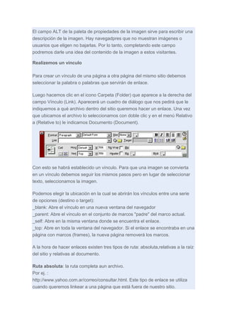 El campo ALT de la paleta de propiedades de la imagen sirve para escribir una
descripción de la imagen. Hay navegadpres que no muestran imágenes o
usuarios que eligen no bajarlas. Por lo tanto, completando este campo
podremos darle una idea del contenido de la imagen a estos visitantes.
Realizemos un vínculo
Para crear un vínculo de una página a otra página del mismo sitio debemos
seleccionar la palabra o palabras que servirán de enlace.
Luego hacemos clic en el icono Carpeta (Folder) que aparece a la derecha del
campo Vínculo (Link). Aparecerá un cuadro de diálogo que nos pedirá que le
indiquemos a qué archivo dentro del sitio queremos hacer un enlace. Una vez
que ubicamos el archivo lo seleccionamos con doble clic y en el menú Relativo
a (Relative to) le indicamos Documento (Document).

Con esto se habrá establecido un vínculo. Para que una imagen se convierta
en un vínculo debemos seguir los mismos pasos pero en lugar de seleccionar
texto, seleccionamos la imagen.
Podemos elegir la ubicación en la cual se abrirán los vínculos entre una serie
de opciones (destino o target):
_blank: Abre el vínculo en una nueva ventana del navegador
_parent: Abre el vínculo en el conjunto de marcos "padre" del marco actual.
_self: Abre en la misma ventana donde se encuentra el enlace.
_top: Abre en toda la ventana del navegador. Si el enlace se encontraba en una
página con marcos (frames), la nueva página removerá los marcos.
A la hora de hacer enlaces existen tres tipos de ruta: absoluta,relativas a la raíz
del sitio y relativas al documento.
Ruta absoluta: la ruta completa aun archivo.
Por ej. :
http://www.yahoo.com.ar/correo/consultar.html. Este tipo de enlace se utiliza
cuando queremos linkear a una página que está fuera de nuestro sitio.

 