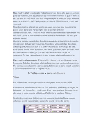 Ruta relativa al directorio raíz: Todos los archivos de un sitio que son visibles
para los visitantes, son aquellos que se encuentran dentro de lo que se llama la
raíz del sitio. La raíz de un sitio está compuesta por el protocolo (http) y todo el
resto de la dirección HASTA el país (en el caso de EEUU hasta el .com o .net,
.org, etc).
Un enlace relativo a la raíz de un sitio es aquel cuya ruta solo menciona los
pasos luego de la raíz. Por ejemplo, para el ejemplo anterior:
/correo/consultar.html. Todas las rutas relativas al directorio raíz comienzan con
una barra (/) que le indica al servidor que empiece desde la raíz del sitio que
estamos viendo.
Conviene trabajar con este tipo de enlace cuando los archivos html de nuestro
sitio cambian de lugar con frecuencia. Cuando se utiliza este tipo de enlace,
éstos siguen funcionando aún si el archivo fue movido a otro lugar del sitio.
Este tipo de enlace no es apropiado para sitios que serán vistos en forma local
(en nuestra computadora) ya que solo son bien interpretados por los
servidores. En este caso deberem'os usar enlaces relativos al documento.
Ruta relativa al documento: Este es el tipo de ruta que se utiliza con mayor
frecuencia. Este tipo de ruta es relativa ala carpeta que contiene el documento.
Por ejemplo: consultar.html o correo/consulta.html (sin la barra inicial) se refiere
a un documento dentro de la carpeta actual.
5. Tablas, capas y puntos de fijación
Tablas
Las tablas sirven para organizar datos e imágenes en un archivo HTML.
Consisten de tres elementos básicos: filas, columnas y celdas (que surgen de
la intersección de una fila con columna). Para crear una tabla debemos hacer
clic sobre el botón Insertar tabla (Insert Table) de la paleta de Objetos.
Se abrirá un cuadro de diálogo que nos preguntará cuántas filas y cuantas
columnas tendrá nuestra tabla, qué ancho tendrá y si tendrá borde.

 