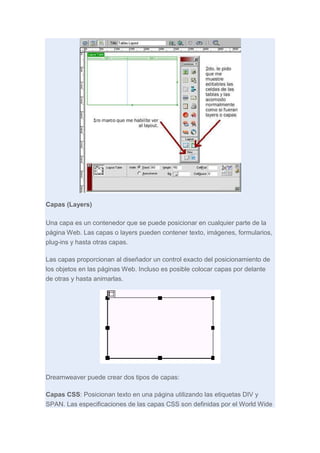 Capas (Layers)
Una capa es un contenedor que se puede posicionar en cualquier parte de la
página Web. Las capas o layers pueden contener texto, imágenes, formularios,
plug-ins y hasta otras capas.
Las capas proporcionan al diseñador un control exacto del posicionamiento de
los objetos en las páginas Web. Incluso es posible colocar capas por delante
de otras y hasta animarlas.

Dreamweaver puede crear dos tipos de capas:
Capas CSS: Posicionan texto en una página utilizando las etiquetas DIV y
SPAN. Las especificaciones de las capas CSS son definidas por el World Wide

 