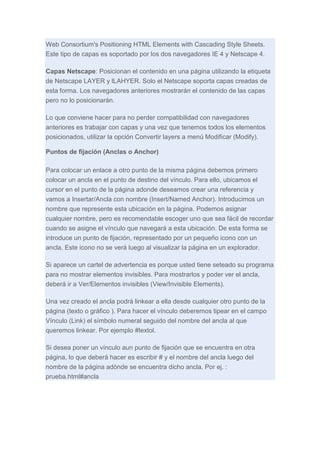 Web Consortium's Positioning HTML Elements with Cascading Style Sheets.
Este tipo de capas es soportado por los dos navegadores IE 4 y Netscape 4.
Capas Netscape: Posicionan el contenido en una página utilizando la etiqueta
de Netscape LAYER y lLAHYER. Solo el Netscape soporta capas creadas de
esta forma. Los navegadores anteriores mostrarán el contenido de las capas
pero no lo posicionarán.
Lo que conviene hacer para no perder compatibilidad con navegadores
anteriores es trabajar con capas y una vez que tenemos todos los elementos
posicionados, utilizar la opción Convertir layers a menú Modificar (Modify).
Puntos de fijación (Anclas o Anchor)
Para colocar un enlace a otro punto de la misma página debemos primero
colocar un ancla en el punto de destino del vínculo. Para ello, ubicamos el
cursor en el punto de la página adonde deseamos crear una referencia y
vamos a Insertar/Ancla con nombre (Insert/Named Anchor). Introducimos un
nombre que represente esta ubicación en la página. Podemos asignar
cualquier nombre, pero es recomendable escoger uno que sea fácil de recordar
cuando se asigne el vínculo que navegará a esta ubicación. De esta forma se
introduce un punto de fijación, representado por un pequeño icono con un
ancla. Este icono no se verá luego al visualizar la página en un explorador.
Si aparece un cartel de advertencia es porque usted tiene seteado su programa
para no mostrar elementos invisibles. Para mostrarlos y poder ver el ancla,
deberá ir a Ver/Elementos invisibles (View/Invisible Elements).
Una vez creado el ancla podrá linkear a ella desde cualquier otro punto de la
página (texto o gráfico ). Para hacer el vínculo deberemos tipear en el campo
Vínculo (Link) el símbolo numeral seguido del nombre del ancla al que
queremos linkear. Por ejemplo #textol.
Si desea poner un vínculo aun punto de fijación que se encuentra en otra
página, lo que deberá hacer es escribir # y el nombre del ancla luego del
nombre de la página adónde se encuentra dicho ancla. Por ej. :
prueba.html#ancla

 